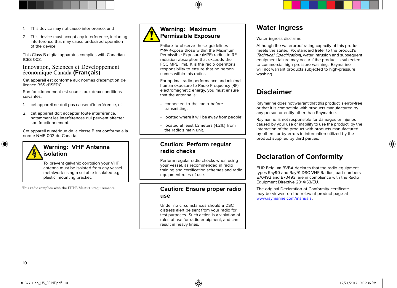 •locatedatleast1.3meters(4.2ft.)fromlicenceRSSd&apos;ISEDC.(Français)1.Thisdevicemaynotcauseinterference;and2.Thisdevicemustacceptanyinterference,includinginterferencethatmaycauseundesiredoperationofthedevice.ThisClassBdigitalapparatuscomplieswithCanadianICES-003.Cetappareilestconformeauxnormesd&apos;exemptiondeSonfonctionnementestsoumisauxdeuxconditionssuivantes:1.cetappareilnedoitpascauserd&apos;interférence,et2.cetappareildoitacceptertouteinterférence,notammentlesinterférencesquipeuventaffectersonfonctionnement.CetappareilnumériquedelaclasseBestconformeàlanormeNMB-003duCanada.Warning:VHFAntennaisolationTopreventgalvaniccorrosionyourVHFantennamustbeisolatedfromanyvesselmetalworkusingasuitableinsulatede.g.plastic,mountingbracket.Warning:MaximumPermissibleExposureFailuretoobservetheseguidelinesmayexposethosewithintheMaximumPermissibleExposure(MPE)radiustoRFradiationabsorptionthatexceedstheFCCMPElimit.Itistheradiooperator’sresponsibilitytoensurethatnopersoncomeswithinthisradius.ForoptimalradioperformanceandminimalhumanexposuretoRadioFrequency(RF)electromagneticenergy,youmustensurethattheantennais:•connectedtotheradiobeforetransmitting;•locatedwhereitwillbeawayfrompeople;theradio’smainunit.Caution:PerformregularradiochecksPerformregularradiocheckswhenusingyourvessel,asrecommendedinradiotrainingandcertiﬁcationschemesandradioequipmentrulesofuse.Caution:EnsureproperradiouseUndernocircumstancesshouldaDSCdistressalertbesentfromyourradiofortestpurposes.Suchactionisaviolationofrulesofuseforradioequipment,andcanresultinheavyﬁnes.WateringressWateringressdisclaimerAlthoughthewaterproofratingcapacityofthisproductmeetsthestatedIPXstandard(refertotheproduct’sTechnicalSpeciﬁcation),waterintrusionandsubsequentequipmentfailuremayoccuriftheproductissubjectedtocommercialhigh-pressurewashing.Raymarinewillnotwarrantproductssubjectedtohigh-pressurewashing.DisclaimerRaymarinedoesnotwarrantthatthisproductiserror-freeorthatitiscompatiblewithproductsmanufacturedbyanypersonorentityotherthanRaymarine.Raymarineisnotresponsiblefordamagesorinjuriescausedbyyouruseorinabilitytousetheproduct,bytheinteractionoftheproductwithproductsmanufacturedbyothers,orbyerrorsininformationutilizedbytheproductsuppliedbythirdparties.DeclarationofConformityFLIRBelgiumBVBAdeclaresthattheradioequipmenttypesRay90andRay91DSCVHFRadios,partnumbersE70492andE70493,areincompliancewiththeRadioEquipmentDirective2014/53/EU.TheoriginalDeclarationofConformitycertiﬁcatemaybeviewedontherelevantproductpageatwww.raymarine.com/manuals.1081377-1-en_US_PRINT.pdf   10 12/21/2017   9:05:36 PMInnovation, Sciences et Développement économique CanadaThis radio complies with the ITU-R M493-13 requirements.   