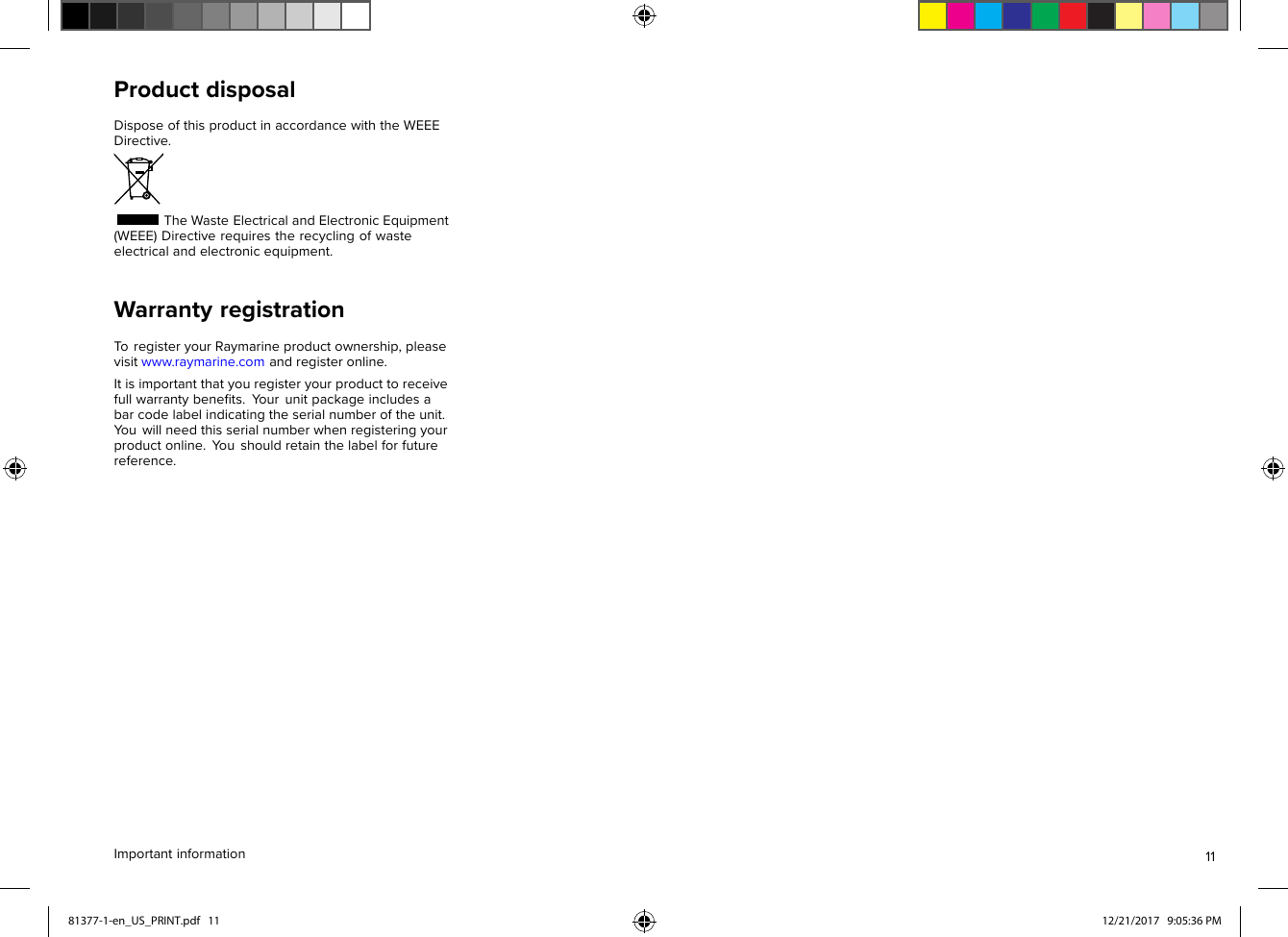 ProductdisposalDisposeofthisproductinaccordancewiththeWEEEDirective.TheWasteElectricalandElectronicEquipment(WEEE)Directiverequirestherecyclingofwasteelectricalandelectronicequipment.WarrantyregistrationToregisteryourRaymarineproductownership,pleasevisitwww.raymarine.comandregisteronline.Itisimportantthatyouregisteryourproducttoreceivefullwarrantybeneﬁts.Y ourunitpackageincludesabarcodelabelindicatingtheserialnumberoftheunit.Y ouwillneedthisserialnumberwhenregisteringyourproductonline.Y oushouldretainthelabelforfuturereference.Importantinformation1181377-1-en_US_PRINT.pdf   11 12/21/2017   9:05:36 PM