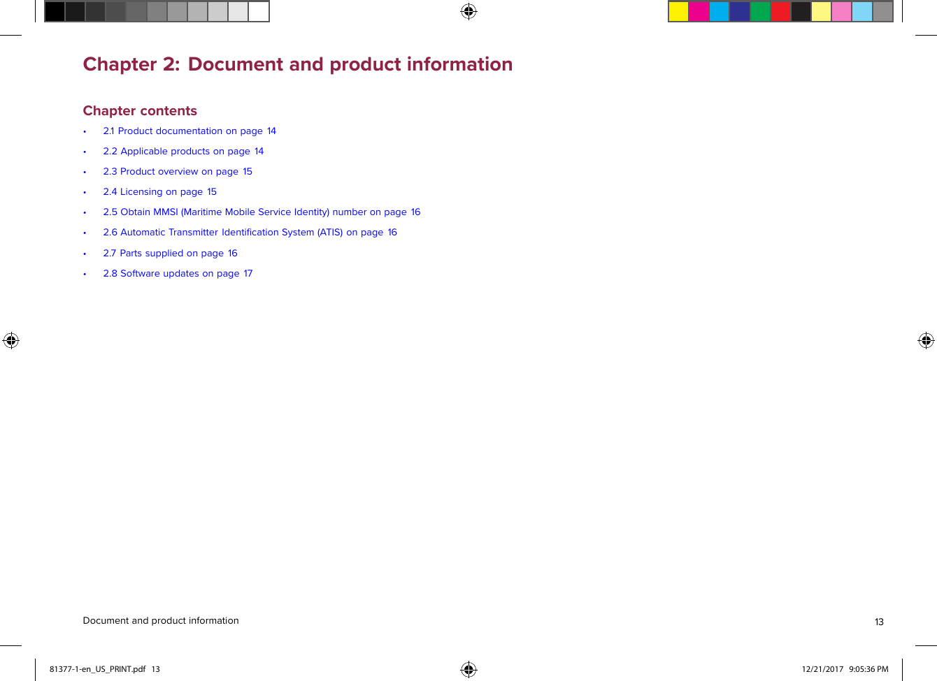 Chapter2:DocumentandproductinformationChaptercontents•2.1Productdocumentationonpage14•2.2Applicableproductsonpage14•2.3Productoverviewonpage15•2.4Licensingonpage15•2.5ObtainMMSI(MaritimeMobileServiceIdentity)numberonpage16•2.6AutomaticTransmitterIdentiﬁcationSystem(ATIS)onpage16•2.7Partssuppliedonpage16•2.8Softwareupdatesonpage17Documentandproductinformation1381377-1-en_US_PRINT.pdf   13 12/21/2017   9:05:36 PM