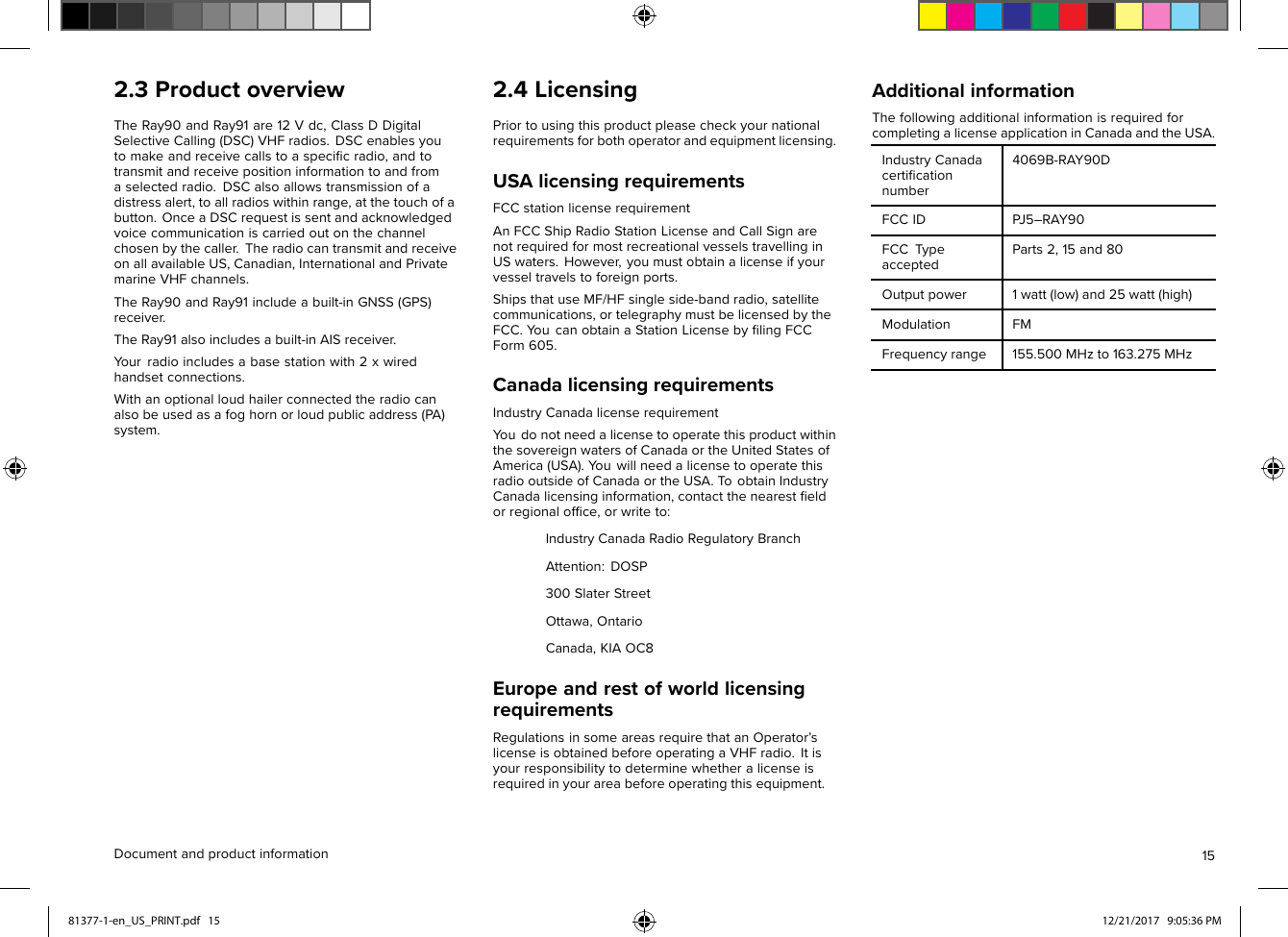 2.3ProductoverviewTheRay90andRay91are12Vdc,ClassDDigitalSelectiveCalling(DSC)VHFradios.DSCenablesyoutomakeandreceivecallstoaspeciﬁcradio,andtotransmitandreceivepositioninformationtoandfromaselectedradio.DSCalsoallowstransmissionofadistressalert,toallradioswithinrange,atthetouchofabutton.OnceaDSCrequestissentandacknowledgedvoicecommunicationiscarriedoutonthechannelchosenbythecaller.TheradiocantransmitandreceiveonallavailableUS,Canadian,InternationalandPrivatemarineVHFchannels.TheRay90andRay91includeabuilt-inGNSS(GPS)receiver.TheRay91alsoincludesabuilt-inAISreceiver.Y ourradioincludesabasestationwith2xwiredhandsetconnections.Withanoptionalloudhailerconnectedtheradiocanalsobeusedasafoghornorloudpublicaddress(PA)system.2.4LicensingPriortousingthisproductpleasecheckyournationalrequirementsforbothoperatorandequipmentlicensing.USAlicensingrequirementsFCCstationlicenserequirementAnFCCShipRadioStationLicenseandCallSignarenotrequiredformostrecreationalvesselstravellinginUSwaters.However,youmustobtainalicenseifyourvesseltravelstoforeignports.ShipsthatuseMF/HFsingleside-bandradio,satellitecommunications,ortelegraphymustbelicensedbytheFCC.Y oucanobtainaStationLicensebyﬁlingFCCForm605.CanadalicensingrequirementsIndustryCanadalicenserequirementY oudonotneedalicensetooperatethisproductwithinthesovereignwatersofCanadaortheUnitedStatesofAmerica(USA).Y ouwillneedalicensetooperatethisradiooutsideofCanadaortheUSA.T oobtainIndustryCanadalicensinginformation,contactthenearestﬁeldorregionalofﬁce,orwriteto:IndustryCanadaRadioRegulatoryBranchAttention:DOSP300SlaterStreetOttawa,OntarioCanada,KIAOC8EuropeandrestofworldlicensingrequirementsRegulationsinsomeareasrequirethatanOperator’slicenseisobtainedbeforeoperatingaVHFradio.Itisyourresponsibilitytodeterminewhetheralicenseisrequiredinyourareabeforeoperatingthisequipment.AdditionalinformationThefollowingadditionalinformationisrequiredforcompletingalicenseapplicationinCanadaandtheUSA.IndustryCanadacertiﬁcationnumber4069B-RAY90DFCCIDPJ5–RAY90FCCTypeacceptedParts2,15and80Outputpower1watt(low)and25watt(high)ModulationFMFrequencyrange155.500MHzto163.275MHzDocumentandproductinformation1581377-1-en_US_PRINT.pdf   15 12/21/2017   9:05:36 PM