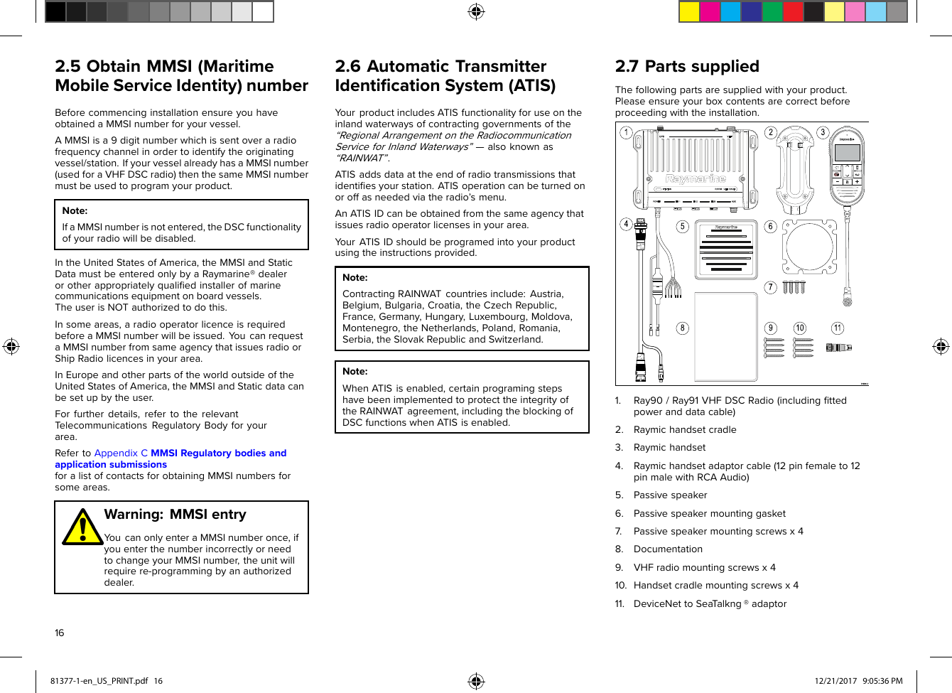 2.5ObtainMMSI(MaritimeMobileServiceIdentity)numberBeforecommencinginstallationensureyouhaveobtainedaMMSInumberforyourvessel.AMMSIisa9digitnumberwhichissentoveraradiofrequencychannelinordertoidentifytheoriginatingvessel/station.IfyourvesselalreadyhasaMMSInumber(usedforaVHFDSCradio)thenthesameMMSInumbermustbeusedtoprogramyourproduct.Note:IfaMMSInumberisnotentered,theDSCfunctionalityofyourradiowillbedisabled.IntheUnitedStatesofAmerica,theMMSIandStaticDatamustbeenteredonlybyaRaymarine®dealerorotherappropriatelyqualiﬁedinstallerofmarinecommunicationsequipmentonboardvessels.TheuserisNOTauthorizedtodothis.Insomeareas,aradiooperatorlicenceisrequiredbeforeaMMSInumberwillbeissued.Y oucanrequestaMMSInumberfromsameagencythatissuesradioorShipRadiolicencesinyourarea.InEuropeandotherpartsoftheworldoutsideoftheUnitedStatesofAmerica,theMMSIandStaticdatacanbesetupbytheuser.Forfurtherdetails,refertotherelevantTelecommunicationsRegulatoryBodyforyourarea.RefertoAppendixCMMSIRegulatorybodiesandapplicationsubmissionsforalistofcontactsforobtainingMMSInumbersforsomeareas.Warning:MMSIentryYoucanonlyenteraMMSInumberonce,ifyouenterthenumberincorrectlyorneedtochangeyourMMSInumber,theunitwillrequirere-programmingbyanauthorizeddealer.2.6AutomaticTransmitterIdentiﬁcationSystem(ATIS)Y ourproductincludesA TISfunctionalityforuseontheinlandwaterwaysofcontractinggovernmentsofthe“RegionalArrangementontheRadiocommunicationServiceforInlandWaterways”—alsoknownas“RAINWAT”.ATISaddsdataattheendofradiotransmissionsthatidentiﬁesyourstation.ATISoperationcanbeturnedonoroffasneededviatheradio’smenu.AnATISIDcanbeobtainedfromthesameagencythatissuesradiooperatorlicensesinyourarea.Y ourATISIDshouldbeprogramedintoyourproductusingtheinstructionsprovided.Note:ContractingRAINWATcountriesinclude:Austria,Belgium,Bulgaria,Croatia,theCzechRepublic,France,Germany,Hungary,Luxembourg,Moldova,Montenegro,theNetherlands,Poland,Romania,Serbia,theSlovakRepublicandSwitzerland.Note:WhenATISisenabled,certainprogramingstepshavebeenimplementedtoprotecttheintegrityoftheRAINWATagreement,includingtheblockingofDSCfunctionswhenATISisenabled.2.7PartssuppliedThefollowingpartsaresuppliedwithyourproduct.Pleaseensureyourboxcontentsarecorrectbeforeproceedingwiththeinstallation.1.Ray90/Ray91VHFDSCRadio(includingﬁttedpoweranddatacable)2.Raymichandsetcradle3.Raymichandset4.Raymichandsetadaptorcable(12pinfemaleto12pinmalewithRCAAudio)5.Passivespeaker6.Passivespeakermountinggasket7.Passivespeakermountingscrewsx48.Documentation9.VHFradiomountingscrewsx410.Handsetcradlemountingscrewsx411.DeviceNettoSeaT alkng®adaptor1681377-1-en_US_PRINT.pdf   16 12/21/2017   9:05:36 PM