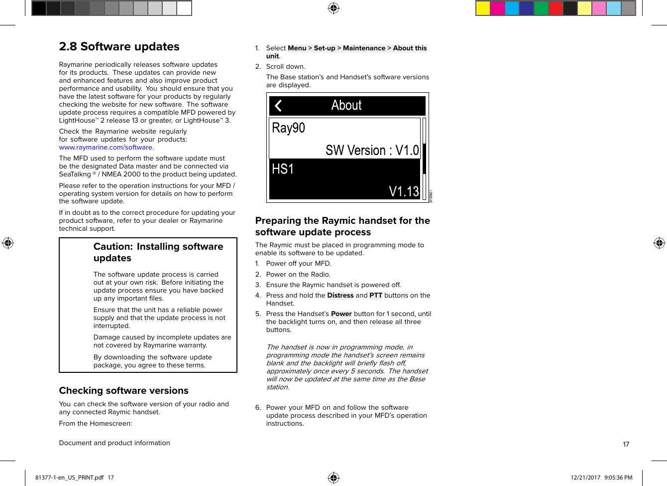 2.8SoftwareupdatesRaymarineperiodicallyreleasessoftwareupdatesforitsproducts.Theseupdatescanprovidenewandenhancedfeaturesandalsoimproveproductperformanceandusability.Y oushouldensurethatyouhavethelatestsoftwareforyourproductsbyregularlycheckingthewebsitefornewsoftware.ThesoftwareupdateprocessrequiresacompatibleMFDpoweredbyLightHouse™2release13orgreater,orLightHouse™3.ChecktheRaymarinewebsiteregularlyforsoftwareupdatesforyourproducts:www.raymarine.com/software.TheMFDusedtoperformthesoftwareupdatemustbethedesignatedDatamasterandbeconnectedviaSeaT alkng®/NMEA2000totheproductbeingupdated.PleaserefertotheoperationinstructionsforyourMFD/operatingsystemversionfordetailsonhowtoperformthesoftwareupdate.Ifindoubtastothecorrectprocedureforupdatingyourproductsoftware,refertoyourdealerorRaymarinetechnicalsupport.Caution:InstallingsoftwareupdatesThesoftwareupdateprocessiscarriedoutatyourownrisk.Beforeinitiatingtheupdateprocessensureyouhavebackedupanyimportantﬁles.Ensurethattheunithasareliablepowersupplyandthattheupdateprocessisnotinterrupted.DamagecausedbyincompleteupdatesarenotcoveredbyRaymarinewarranty.Bydownloadingthesoftwareupdatepackage,youagreetotheseterms.CheckingsoftwareversionsY oucancheckthesoftwareversionofyourradioandanyconnectedRaymichandset.FromtheHomescreen:1.SelectMenu&gt;Set-up&gt;Maintenance&gt;Aboutthisunit.2.Scrolldown.TheBasestation’sandHandset&apos;ssoftwareversionsaredisplayed.PreparingtheRaymichandsetforthesoftwareupdateprocessTheRaymicmustbeplacedinprogrammingmodetoenableitssoftwaretobeupdated.1.PoweroffyourMFD.2.PowerontheRadio.3.EnsuretheRaymichandsetispoweredoff.4.PressandholdtheDistressandPTTbuttonsontheHandset.5.PresstheHandset’sPowerbuttonfor1second,untilthebacklightturnson,andthenreleaseallthreebuttons.Thehandsetisnowinprogrammingmode,inprogrammingmodethehandset’sscreenremainsblankandthebacklightwillbrieﬂyﬂashoff,approximatelyonceevery5seconds.ThehandsetwillnowbeupdatedatthesametimeastheBasestation.6.PoweryourMFDonandfollowthesoftwareupdateprocessdescribedinyourMFD’soperationinstructions.Documentandproductinformation1781377-1-en_US_PRINT.pdf   17 12/21/2017   9:05:36 PM