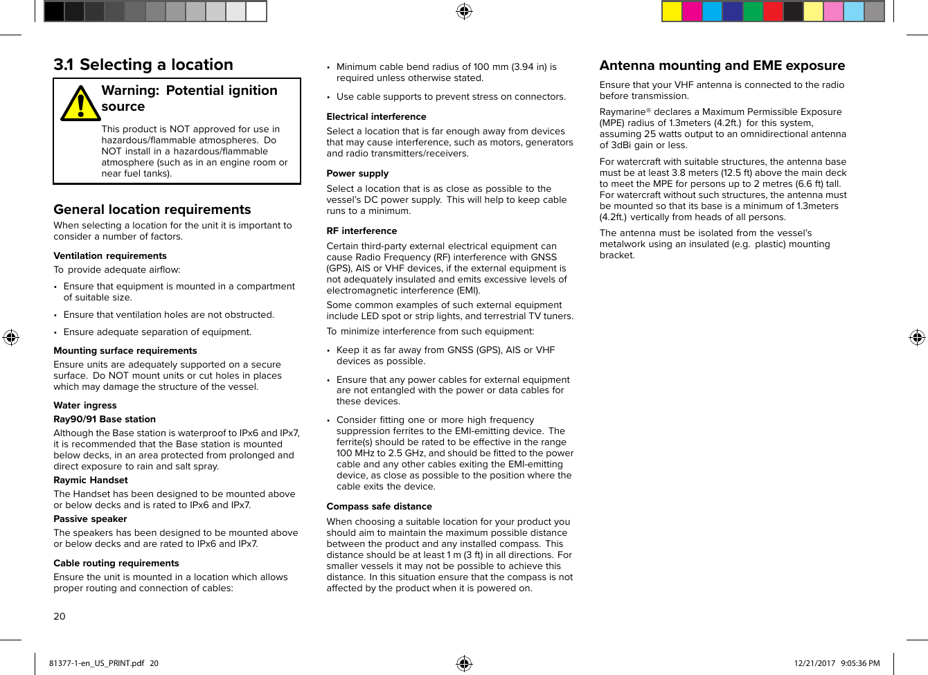 (4.2ft.)verticallyfromheadsofallpersons.bemountedsothatitsbaseisaminimumof1.3meters(MPE)radiusof1.3meters(4.2ft.)forthissystem,3.1SelectingalocationWarning:PotentialignitionsourceThisproductisNOTapprovedforuseinhazardous/ﬂammableatmospheres.DoNOTinstallinahazardous/ﬂammableatmosphere(suchasinanengineroomornearfueltanks).GenerallocationrequirementsWhenselectingalocationfortheunititisimportanttoconsideranumberoffactors.VentilationrequirementsToprovideadequateairﬂow:•Ensurethatequipmentismountedinacompartmentofsuitablesize.•Ensurethatventilationholesarenotobstructed.•Ensureadequateseparationofequipment.MountingsurfacerequirementsEnsureunitsareadequatelysupportedonasecuresurface.DoNOTmountunitsorcutholesinplaceswhichmaydamagethestructureofthevessel.WateringressRay90/91BasestationAlthoughtheBasestationiswaterprooftoIPx6andIPx7 ,itisrecommendedthattheBasestationismountedbelowdecks,inanareaprotectedfromprolongedanddirectexposuretorainandsaltspray.RaymicHandsetTheHandsethasbeendesignedtobemountedaboveorbelowdecksandisratedtoIPx6andIPx7 .PassivespeakerThespeakershasbeendesignedtobemountedaboveorbelowdecksandareratedtoIPx6andIPx7.CableroutingrequirementsEnsuretheunitismountedinalocationwhichallowsproperroutingandconnectionofcables:•Minimumcablebendradiusof100mm(3.94in)isrequiredunlessotherwisestated.•Usecablesupportstopreventstressonconnectors.ElectricalinterferenceSelectalocationthatisfarenoughawayfromdevicesthatmaycauseinterference,suchasmotors,generatorsandradiotransmitters/receivers.PowersupplySelectalocationthatisascloseaspossibletothevessel’sDCpowersupply.Thiswillhelptokeepcablerunstoaminimum.RFinterferenceCertainthird-partyexternalelectricalequipmentcancauseRadioFrequency(RF)interferencewithGNSS(GPS),AISorVHFdevices,iftheexternalequipmentisnotadequatelyinsulatedandemitsexcessivelevelsofelectromagneticinterference(EMI).SomecommonexamplesofsuchexternalequipmentincludeLEDspotorstriplights,andterrestrialTVtuners.Tominimizeinterferencefromsuchequipment:•KeepitasfarawayfromGNSS(GPS),AISorVHFdevicesaspossible.•Ensurethatanypowercablesforexternalequipmentarenotentangledwiththepowerordatacablesforthesedevices.•ConsiderﬁttingoneormorehighfrequencysuppressionferritestotheEMI-emittingdevice.Theferrite(s)shouldberatedtobeeffectiveintherange100MHzto2.5GHz,andshouldbeﬁttedtothepowercableandanyothercablesexitingtheEMI-emittingdevice,ascloseaspossibletothepositionwherethecableexitsthedevice.CompasssafedistanceWhenchoosingasuitablelocationforyourproductyoushouldaimtomaintainthemaximumpossibledistancebetweentheproductandanyinstalledcompass.Thisdistanceshouldbeatleast1m(3ft)inalldirections.Forsmallervesselsitmaynotbepossibletoachievethisdistance.Inthissituationensurethatthecompassisnotaffectedbytheproductwhenitispoweredon.AntennamountingandEMEexposureEnsurethatyourVHFantennaisconnectedtotheradiobeforetransmission.Raymarine®declaresaMaximumPermissibleExposureassuming25wattsoutputtoanomnidirectionalantennaof3dBigainorless.Forwatercraftwithsuitablestructures,theantennabasemustbeatleast3.8meters(12.5ft)abovethemaindecktomeettheMPEforpersonsupto2metres(6.6ft)tall.Forwatercraftwithoutsuchstructures,theantennamustTheantennamustbeisolatedfromthevessel’smetalworkusinganinsulated(e.g.plastic)mountingbracket.2081377-1-en_US_PRINT.pdf   20 12/21/2017   9:05:36 PM