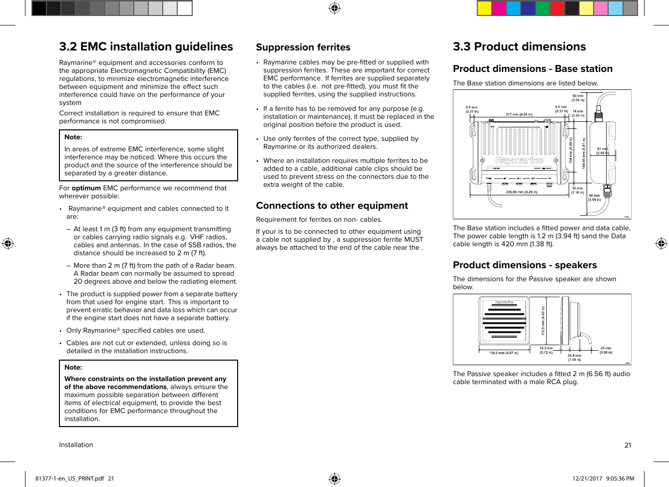 3.2EMCinstallationguidelinesRaymarine®equipmentandaccessoriesconformtotheappropriateElectromagneticCompatibility(EMC)regulations,tominimizeelectromagneticinterferencebetweenequipmentandminimizetheeffectsuchinterferencecouldhaveontheperformanceofyoursystemCorrectinstallationisrequiredtoensurethatEMCperformanceisnotcompromised.Note:InareasofextremeEMCinterference,someslightinterferencemaybenoticed.Wherethisoccurstheproductandthesourceoftheinterferenceshouldbeseparatedbyagreaterdistance.ForoptimumEMCperformancewerecommendthatwhereverpossible:•Raymarine®equipmentandcablesconnectedtoitare:–Atleast1m(3ft)fromanyequipmenttransmittingorcablescarryingradiosignalse.g.VHFradios,cablesandantennas.InthecaseofSSBradios,thedistanceshouldbeincreasedto2m(7ft).–Morethan2m(7ft)fromthepathofaRadarbeam.ARadarbeamcannormallybeassumedtospread20degreesaboveandbelowtheradiatingelement.•Theproductissuppliedpowerfromaseparatebatteryfromthatusedforenginestart.Thisisimportanttopreventerraticbehavioranddatalosswhichcanoccuriftheenginestartdoesnothaveaseparatebattery.•OnlyRaymarine®speciﬁedcablesareused.•Cablesarenotcutorextended,unlessdoingsoisdetailedintheinstallationinstructions.Note:Whereconstraintsontheinstallationpreventanyoftheaboverecommendations,alwaysensurethemaximumpossibleseparationbetweendifferentitemsofelectricalequipment,toprovidethebestconditionsforEMCperformancethroughouttheinstallation.Suppressionferrites•Raymarinecablesmaybepre-ﬁttedorsuppliedwithsuppressionferrites.TheseareimportantforcorrectEMCperformance.Ifferritesaresuppliedseparatelytothecables(i.e.notpre-ﬁtted),youmustﬁtthesuppliedferrites,usingthesuppliedinstructions.•Ifaferritehastoberemovedforanypurpose(e.g.installationormaintenance),itmustbereplacedintheoriginalpositionbeforetheproductisused.•Useonlyferritesofthecorrecttype,suppliedbyRaymarineoritsauthorizeddealers.•Whereaninstallationrequiresmultipleferritestobeaddedtoacable,additionalcableclipsshouldbeusedtopreventstressontheconnectorsduetotheextraweightofthecable.ConnectionstootherequipmentRequirementforferritesonnon-cables.Ifyouristobeconnectedtootherequipmentusingacablenotsuppliedby,asuppressionferriteMUSTalwaysbeattachedtotheendofthecablenearthe.3.3ProductdimensionsProductdimensions-BasestationTheBasestationdimensionsarelistedbelow.TheBasestationincludesaﬁttedpoweranddatacable,Thepowercablelengthis1.2m(3.94ft)sandtheDatacablelengthis420mm(1.38ft).Productdimensions-speakersThedimensionsforthePassivespeakerareshownbelow.ThePassivespeakerincludesaﬁtted2m(6.56ft)audiocableterminatedwithamaleRCAplug.Installation2181377-1-en_US_PRINT.pdf   21 12/21/2017   9:05:36 PM