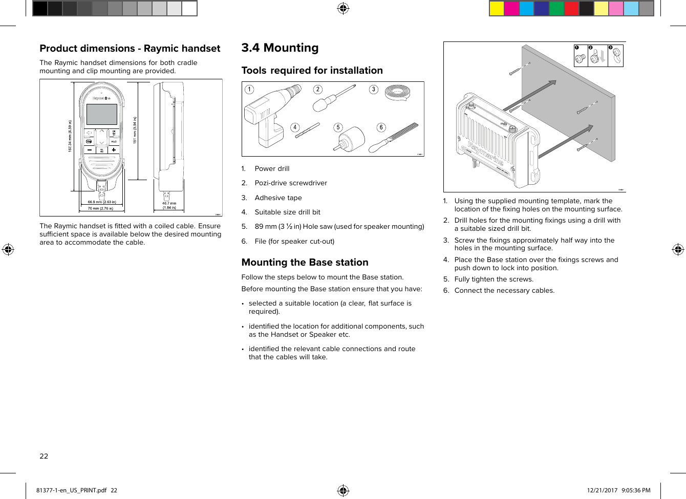 Productdimensions-RaymichandsetTheRaymichandsetdimensionsforbothcradlemountingandclipmountingareprovided.TheRaymichandsetisﬁttedwithacoiledcable.Ensuresufﬁcientspaceisavailablebelowthedesiredmountingareatoaccommodatethecable.3.4MountingToolsrequiredforinstallation1.Powerdrill2.Pozi-drivescrewdriver3.Adhesivetape4.Suitablesizedrillbit5.89mm(3½in)Holesaw(usedforspeakermounting)6.File(forspeakercut-out)MountingtheBasestationFollowthestepsbelowtomounttheBasestation.BeforemountingtheBasestationensurethatyouhave:•selectedasuitablelocation(aclear,ﬂatsurfaceisrequired).•identiﬁedthelocationforadditionalcomponents,suchastheHandsetorSpeakeretc.•identiﬁedtherelevantcableconnectionsandroutethatthecableswilltake.1.Usingthesuppliedmountingtemplate,markthelocationoftheﬁxingholesonthemountingsurface.2.Drillholesforthemountingﬁxingsusingadrillwithasuitablesizeddrillbit.3.Screwtheﬁxingsapproximatelyhalfwayintotheholesinthemountingsurface.4.PlacetheBasestationovertheﬁxingsscrewsandpushdowntolockintoposition.5.Fullytightenthescrews.6.Connectthenecessarycables.2281377-1-en_US_PRINT.pdf   22 12/21/2017   9:05:36 PM