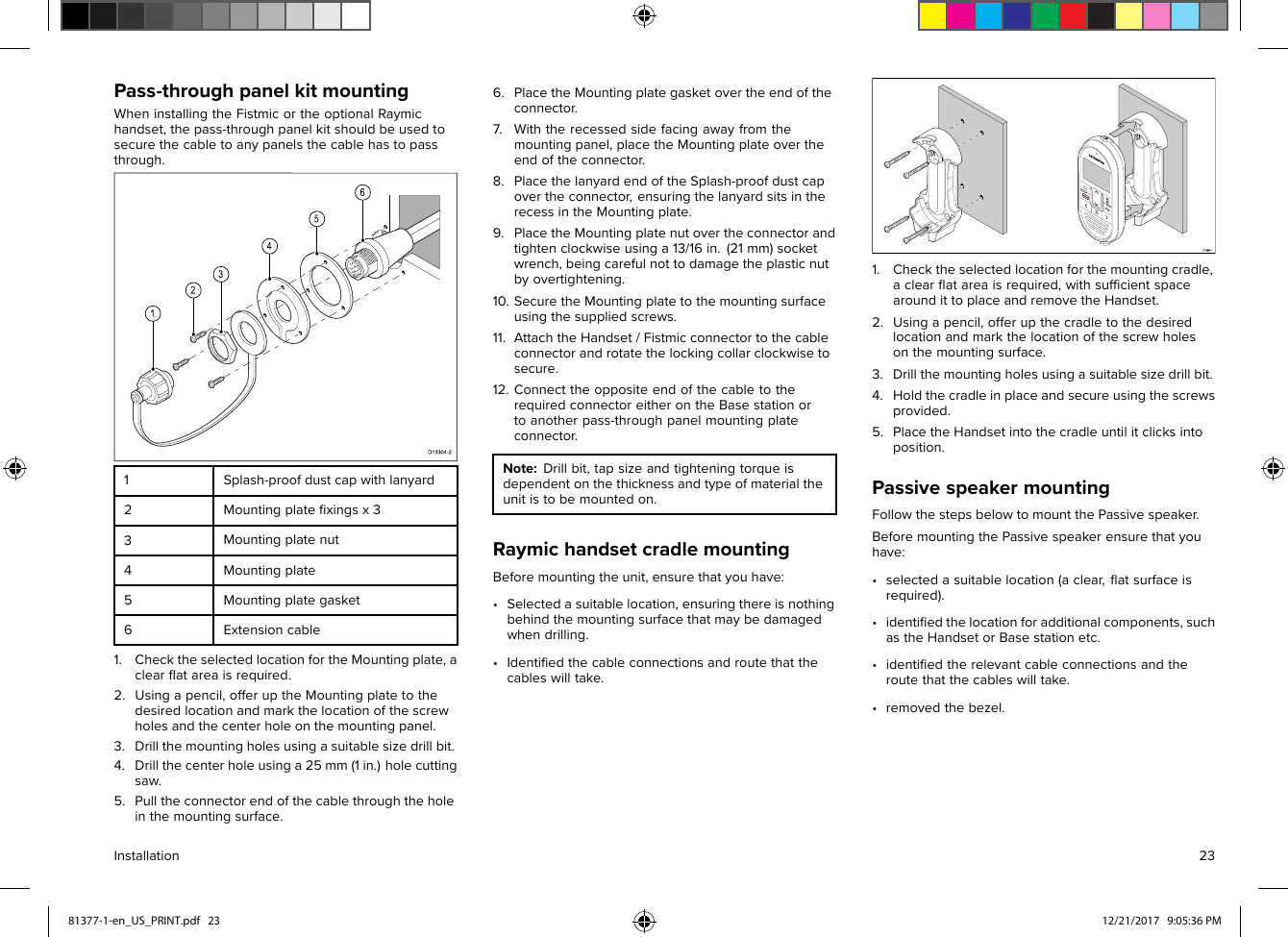 Pass-throughpanelkitmountingWheninstallingtheFistmicortheoptionalRaymichandset,thepass-throughpanelkitshouldbeusedtosecurethecabletoanypanelsthecablehastopassthrough.1Splash-proofdustcapwithlanyard2Mountingplateﬁxingsx33Mountingplatenut4Mountingplate5Mountingplategasket6Extensioncable1.ChecktheselectedlocationfortheMountingplate,aclearﬂatareaisrequired.2.Usingapencil,offeruptheMountingplatetothedesiredlocationandmarkthelocationofthescrewholesandthecenterholeonthemountingpanel.3.Drillthemountingholesusingasuitablesizedrillbit.4.Drillthecenterholeusinga25mm(1in.)holecuttingsaw.5.Pulltheconnectorendofthecablethroughtheholeinthemountingsurface.6.PlacetheMountingplategasketovertheendoftheconnector.7.Withtherecessedsidefacingawayfromthemountingpanel,placetheMountingplateovertheendoftheconnector.8.PlacethelanyardendoftheSplash-proofdustcapovertheconnector,ensuringthelanyardsitsintherecessintheMountingplate.9.PlacetheMountingplatenutovertheconnectorandtightenclockwiseusinga13/16in.(21mm)socketwrench,beingcarefulnottodamagetheplasticnutbyovertightening.10.SecuretheMountingplatetothemountingsurfaceusingthesuppliedscrews.11.AttachtheHandset/Fistmicconnectortothecableconnectorandrotatethelockingcollarclockwisetosecure.12.ConnecttheoppositeendofthecabletotherequiredconnectoreitherontheBasestationortoanotherpass-throughpanelmountingplateconnector.Note:Drillbit,tapsizeandtighteningtorqueisdependentonthethicknessandtypeofmaterialtheunitistobemountedon.RaymichandsetcradlemountingBeforemountingtheunit,ensurethatyouhave:•Selectedasuitablelocation,ensuringthereisnothingbehindthemountingsurfacethatmaybedamagedwhendrilling.•Identiﬁedthecableconnectionsandroutethatthecableswilltake.1.Checktheselectedlocationforthemountingcradle,aclearﬂatareaisrequired,withsufﬁcientspacearoundittoplaceandremovetheHandset.2.Usingapencil,offerupthecradletothedesiredlocationandmarkthelocationofthescrewholesonthemountingsurface.3.Drillthemountingholesusingasuitablesizedrillbit.4.Holdthecradleinplaceandsecureusingthescrewsprovided.5.PlacetheHandsetintothecradleuntilitclicksintoposition.PassivespeakermountingFollowthestepsbelowtomountthePassivespeaker.BeforemountingthePassivespeakerensurethatyouhave:•selectedasuitablelocation(aclear,ﬂatsurfaceisrequired).•identiﬁedthelocationforadditionalcomponents,suchastheHandsetorBasestationetc.•identiﬁedtherelevantcableconnectionsandtheroutethatthecableswilltake.•removedthebezel.Installation2381377-1-en_US_PRINT.pdf   23 12/21/2017   9:05:36 PM