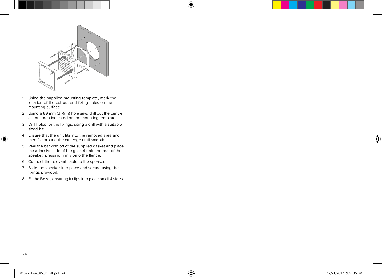 1.Usingthesuppliedmountingtemplate,markthelocationofthecutoutandﬁxingholesonthemountingsurface.2.Usinga89mm(3½in)holesaw,drilloutthecentrecutoutareaindicatedonthemountingtemplate.3.Drillholesfortheﬁxings,usingadrillwithasuitablesizedbit.4.Ensurethattheunitﬁtsintotheremovedareaandthenﬁlearoundthecutedgeuntilsmooth.5.Peelthebackingoffofthesuppliedgasketandplacetheadhesivesideofthegasketontotherearofthespeaker,pressingﬁrmlyontotheﬂange.6.Connecttherelevantcabletothespeaker.7.Slidethespeakerintoplaceandsecureusingtheﬁxingsprovided.8.FittheBezel,ensuringitclipsintoplaceonall4sides.2481377-1-en_US_PRINT.pdf   24 12/21/2017   9:05:36 PM