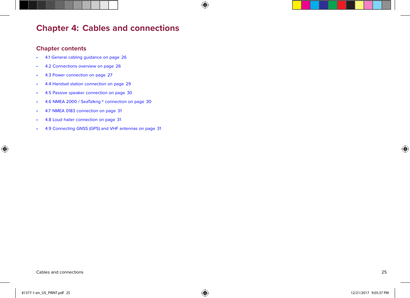 Chapter4:CablesandconnectionsChaptercontents•4.1Generalcablingguidanceonpage26•4.2Connectionsoverviewonpage26•4.3Powerconnectiononpage27•4.4Handsetstationconnectiononpage29•4.5Passivespeakerconnectiononpage30•4.6NMEA2000/Sea Talkng®connectiononpage30•4.7NMEA0183connectiononpage31•4.8Loudhailerconnectiononpage31•4.9ConnectingGNSS(GPS)andVHFantennasonpage31Cablesandconnections2581377-1-en_US_PRINT.pdf   25 12/21/2017   9:05:37 PM