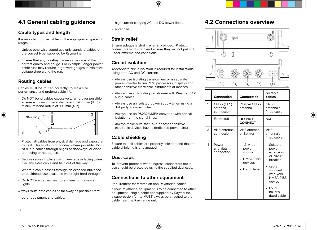 4.1GeneralcablingguidanceCabletypesandlengthItisimportanttousecablesoftheappropriatetypeandlength•Unlessotherwisestateduseonlystandardcablesofthecorrecttype,suppliedbyRaymarine.•Ensurethatanynon-Raymarinecablesareofthecorrectqualityandgauge.Forexample,longerpowercablerunsmayrequirelargerwiregaugestominimizevoltagedropalongtherun.RoutingcablesCablesmustberoutedcorrectly,tomaximizeperformanceandprolongcablelife.•DoNOTbendcablesexcessively.Whereverpossible,ensureaminimumbenddiameterof200mm(8in)/minimumbendradiusof100mm(4in).•Protectallcablesfromphysicaldamageandexposuretoheat.Usetrunkingorconduitwherepossible.DoNOTruncablesthroughbilgesordoorways,orclosetomovingorhotobjects.•Securecablesinplaceusingtie-wrapsorlacingtwine.Coilanyextracableandtieitoutoftheway.•Whereacablepassesthroughanexposedbulkheadordeckhead,useasuitablewatertightfeed-through.•DoNOTruncablesneartoenginesorﬂuorescentlights.Alwaysroutedatacablesasfarawayaspossiblefrom:•otherequipmentandcables,•highcurrentcarryingACandDCpowerlines,•antennae.StrainreliefEnsureadequatestrainreliefisprovided.Protectconnectorsfromstrainandensuretheywillnotpulloutunderextremeseaconditions.CircuitisolationAppropriatecircuitisolationisrequiredforinstallationsusingbothACandDCcurrent:•Alwaysuseisolatingtransformersoraseparatepower-invertertorunPC’s,processors,displaysandothersensitiveelectronicinstrumentsordevices.•AlwaysuseanisolatingtransformerwithWeatherFAXaudiocables.•Alwaysuseanisolatedpowersupplywhenusinga3rdpartyaudioampliﬁer.•AlwaysuseanRS232/NMEAconverterwithopticalisolationonthesignallines.•AlwaysmakesurethatPC’sorothersensitiveelectronicdeviceshaveadedicatedpowercircuit.CableshieldingEnsurethatallcablesareproperlyshieldedandthatthecableshieldingisundamaged.DustcapsTopreventpotentialwateringress,connectorsnotinuseshouldbeprotectedusingthesupplieddustcaps.ConnectionstootherequipmentRequirementforferritesonnon-RaymarinecablesIfyourRaymarineequipmentistobeconnectedtootherequipmentusingacablenotsuppliedbyRaymarine,asuppressionferriteMUSTalwaysbeattachedtothecableneartheRaymarineunit.4.2ConnectionsoverviewConnectionConnectstoSuitablecables1GNSS(GPS)antennaconnectionPassiveGNSSantennaGNSSantenna’sﬁttedcable.2EarthstudDONOTCONNECTN/A3VHFantennaconnectionVHFantennaorSplitterVHFantenna’sﬁttedcable.4Poweranddataconnection•12Vdcpowersupply•NMEA0183devices•LoudHailer•Suitablepowerextensionorcircuitbreaker.•cablesuppliedwithyourNMEA0183device•Loudhailer’sﬁttedcable2681377-1-en_US_PRINT.pdf   26 12/21/2017   9:05:37 PM