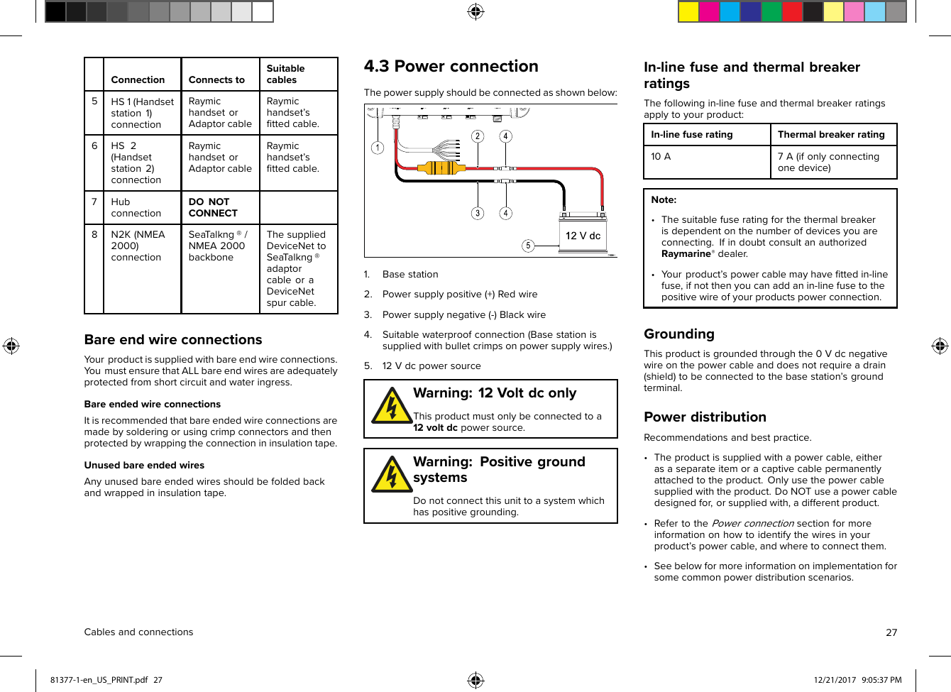 ConnectionConnectstoSuitablecables5HS1(Handsetstation1)connectionRaymichandsetorAdaptorcableRaymichandset’sﬁttedcable.6HS2(Handsetstation2)connectionRaymichandsetorAdaptorcableRaymichandset’sﬁttedcable.7HubconnectionDONOTCONNECT8N2K(NMEA2000)connectionSeaT alkng®/NMEA2000backboneThesuppliedDeviceNettoSeaT alkng®adaptorcableoraDeviceNetspurcable.BareendwireconnectionsYourproductissuppliedwithbareendwireconnections.Y oumustensurethatALLbareendwiresareadequatelyprotectedfromshortcircuitandwateringress.BareendedwireconnectionsItisrecommendedthatbareendedwireconnectionsaremadebysolderingorusingcrimpconnectorsandthenprotectedbywrappingtheconnectionininsulationtape.UnusedbareendedwiresAnyunusedbareendedwiresshouldbefoldedbackandwrappedininsulationtape.4.3PowerconnectionThepowersupplyshouldbeconnectedasshownbelow:1.Basestation2.Powersupplypositive(+)Redwire3.Powersupplynegative(-)Blackwire4.Suitablewaterproofconnection(Basestationissuppliedwithbulletcrimpsonpowersupplywires.)5.12VdcpowersourceWarning:12VoltdconlyThisproductmustonlybeconnectedtoa12voltdcpowersource.Warning:PositivegroundsystemsDonotconnectthisunittoasystemwhichhaspositivegrounding.In-linefuseandthermalbreakerratingsThefollowingin-linefuseandthermalbreakerratingsapplytoyourproduct:In-linefuseratingThermalbreakerrating10A7A(ifonlyconnectingonedevice)Note:•Thesuitablefuseratingforthethermalbreakerisdependentonthenumberofdevicesyouareconnecting.IfindoubtconsultanauthorizedRaymarine®dealer.•Y ourproduct’spowercablemayhaveﬁttedin-linefuse,ifnotthenyoucanaddanin-linefusetothepositivewireofyourproductspowerconnection.GroundingThisproductisgroundedthroughthe0Vdcnegativewireonthepowercableanddoesnotrequireadrain(shield)tobeconnectedtothebasestation’sgroundterminal.PowerdistributionRecommendationsandbestpractice.•Theproductissuppliedwithapowercable,eitherasaseparateitemoracaptivecablepermanentlyattachedtotheproduct.Onlyusethepowercablesuppliedwiththeproduct.DoNOTuseapowercabledesignedfor,orsuppliedwith,adifferentproduct.•RefertothePowerconnectionsectionformoreinformationonhowtoidentifythewiresinyourproduct’spowercable,andwheretoconnectthem.•Seebelowformoreinformationonimplementationforsomecommonpowerdistributionscenarios.Cablesandconnections2781377-1-en_US_PRINT.pdf   27 12/21/2017   9:05:37 PM