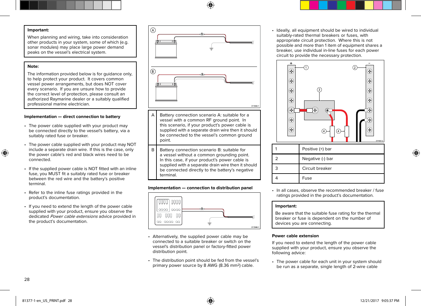 Important:Whenplanningandwiring,takeintoconsiderationotherproductsinyoursystem,someofwhich(e.g.sonarmodules)mayplacelargepowerdemandpeaksonthevessel’selectricalsystem.Note:Theinformationprovidedbelowisforguidanceonly,tohelpprotectyourproduct.Itcoverscommonvesselpowerarrangements,butdoesNOTcovereveryscenario.Ifyouareunsurehowtoprovidethecorrectlevelofprotection,pleaseconsultanauthorizedRaymarinedealerorasuitablyqualiﬁedprofessionalmarineelectrician.Implementation—directconnectiontobattery•Thepowercablesuppliedwithyourproductmaybeconnecteddirectlytothevessel&apos;sbattery,viaasuitablyratedfuseorbreaker.•ThepowercablesuppliedwithyourproductmayNOTincludeaseparatedrainwire.Ifthisisthecase,onlythepowercable’sredandblackwiresneedtobeconnected.•IfthesuppliedpowercableisNOTﬁttedwithaninlinefuse,youMUSTﬁtasuitablyratedfuseorbreakerbetweentheredwireandthebattery’spositiveterminal.•Refertotheinlinefuseratingsprovidedintheproduct’sdocumentation.•Ifyouneedtoextendthelengthofthepowercablesuppliedwithyourproduct,ensureyouobservethededicatedPowercableextensionsadviceprovidedintheproduct’sdocumentation.ABatteryconnectionscenarioA:suitableforavesselwithacommonRFgroundpoint.Inthisscenario,ifyourproduct’spowercableissuppliedwithaseparatedrainwirethenitshouldbeconnectedtothevessel’scommongroundpoint.BBatteryconnectionscenarioB:suitableforavesselwithoutacommongroundingpoint.Inthiscase,ifyourproduct’spowercableissuppliedwithaseparatedrainwirethenitshouldbeconnecteddirectlytothebattery’snegativeterminal.Implementation—connectiontodistributionpanel•Alternatively,thesuppliedpowercablemaybeconnectedtoasuitablebreakerorswitchonthevessel&apos;sdistributionpanelorfactory-ﬁttedpowerdistributionpoint.•Thedistributionpointshouldbefedfromthevessel’sprimarypowersourceby8AWG(8.36mm2)cable.•Ideally,allequipmentshouldbewiredtoindividualsuitably-ratedthermalbreakersorfuses,withappropriatecircuitprotection.Wherethisisnotpossibleandmorethan1itemofequipmentsharesabreaker,useindividualin-linefusesforeachpowercircuittoprovidethenecessaryprotection.1Positive(+)bar2Negative(-)bar3Circuitbreaker4Fuse•Inallcases,observetherecommendedbreaker/fuseratingsprovidedintheproduct’sdocumentation.Important:Beawarethatthesuitablefuseratingforthethermalbreakerorfuseisdependentonthenumberofdevicesyouareconnecting.PowercableextensionIfyouneedtoextendthelengthofthepowercablesuppliedwithyourproduct,ensureyouobservethefollowingadvice:•Thepowercableforeachunitinyoursystemshouldberunasaseparate,singlelengthof2-wirecable2881377-1-en_US_PRINT.pdf   28 12/21/2017   9:05:37 PM