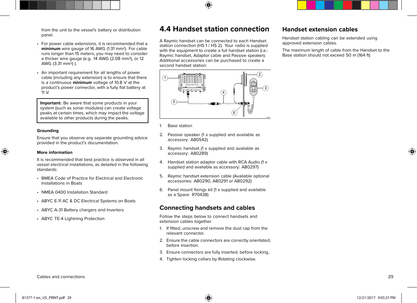 fromtheunittothevessel&apos;sbatteryordistributionpanel.•Forpowercableextensions,itisrecommendedthataminimumwiregaugeof16AWG(1.31mm2).Forcablerunslongerthan15meters,youmayneedtoconsiderathickerwiregauge(e.g.14AWG(2.08mm2),or12AWG(3.31mm2)).•Animportantrequirementforalllengthsofpowercable(includinganyextension)istoensurethatthereisacontinuousminimumvoltageof10.8Vattheproduct’spowerconnector,withafullyﬂatbatteryat11V.Important:Beawarethatsomeproductsinyoursystem(suchassonarmodules)cancreatevoltagepeaksatcertaintimes,whichmayimpactthevoltageavailabletootherproductsduringthepeaks.GroundingEnsurethatyouobserveanyseparategroundingadviceprovidedintheproduct’sdocumentation.MoreinformationItisrecommendedthatbestpracticeisobservedinallvesselelectricalinstallations,asdetailedinthefollowingstandards:•BMEACodeofPracticeforElectricalandElectronicInstallationsinBoats•NMEA0400InstallationStandard•ABYCE-11AC&amp;DCElectricalSystemsonBoats•ABYCA-31BatterychargersandInverters•ABYCTE-4LightningProtection4.4HandsetstationconnectionARaymichandsetcanbeconnectedtoeachHandsetstationconnection(HS1/HS2).Y ourradioissuppliedwiththeequipmenttocreateafullhandsetstation(i.e.:Raymichandset,AdaptorcableandPassivespeaker).Additionalaccessoriescanbepurchasedtocreateasecondhandsetstation.1.Basestation2.Passivespeaker(1xsuppliedandavailableasaccessory:A80542)3.Raymichandset(1xsuppliedandavailableasaccessory:A80289)4.HandsetstationadaptorcablewithRCAAudio(1xsuppliedandavailableasaccessory:A80297)5.Raymichandsetextensioncable(Availableoptionalaccessories:A80290,A80291orA80292)6.Panelmountﬁxingskit(1xsuppliedandavailableasaSpare:R70438)ConnectinghandsetsandcablesFollowthestepsbelowtoconnecthandsetsandextensioncablestogether.1.Ifﬁtted,unscrewandremovethedustcapfromtherelevantconnector.2.Ensurethecableconnectorsarecorrectlyorientated,beforeinsertion.3.Ensureconnectorsarefullyinserted,beforelocking..4.TightenlockingcollarsbyRotatingclockwise.HandsetextensioncablesHandsetstationcablingcanbeextendedusingapprovedextensioncables.ThemaximumlengthofcablefromtheHandsettotheBasestationshouldnotexceed50m(164ft)Cablesandconnections2981377-1-en_US_PRINT.pdf   29 12/21/2017   9:05:37 PM