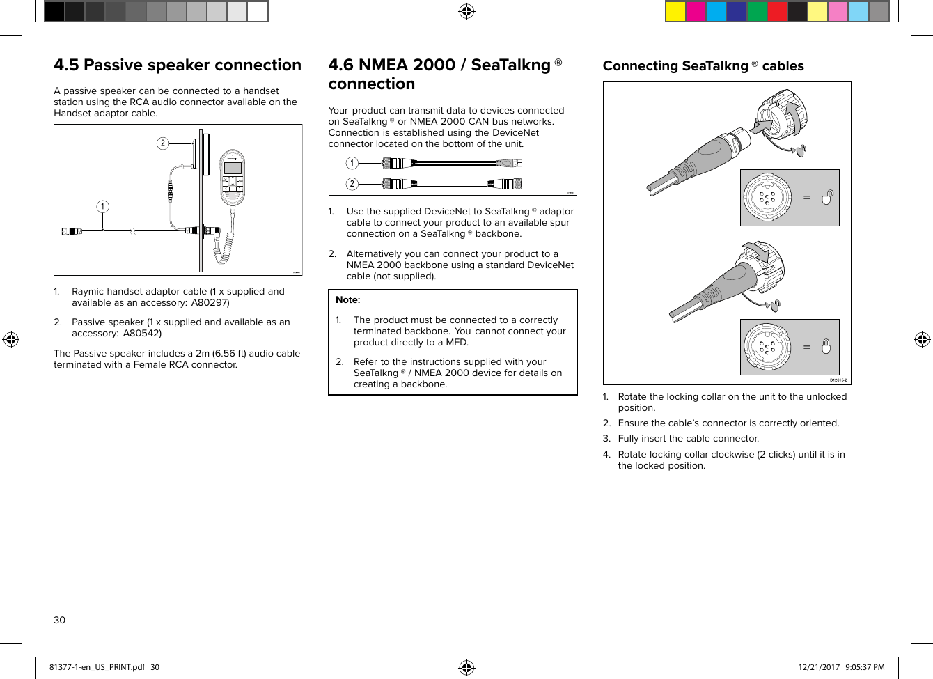 4.5PassivespeakerconnectionApassivespeakercanbeconnectedtoahandsetstationusingtheRCAaudioconnectoravailableontheHandsetadaptorcable.1.Raymichandsetadaptorcable(1xsuppliedandavailableasanaccessory:A80297)2.Passivespeaker(1xsuppliedandavailableasanaccessory:A80542)ThePassivespeakerincludesa2m(6.56ft)audiocableterminatedwithaFemaleRCAconnector.4.6NMEA2000/SeaTalkng®connectionY ourproductcantransmitdatatodevicesconnectedonSeaT alkng®orNMEA2000CANbusnetworks.ConnectionisestablishedusingtheDeviceNetconnectorlocatedonthebottomoftheunit.1.UsethesuppliedDeviceNettoSea Talkng®adaptorcabletoconnectyourproducttoanavailablespurconnectiononaSeaT alkng®backbone.2.AlternativelyyoucanconnectyourproducttoaNMEA2000backboneusingastandardDeviceNetcable(notsupplied).Note:1.Theproductmustbeconnectedtoacorrectlyterminatedbackbone.Y oucannotconnectyourproductdirectlytoaMFD.2.RefertotheinstructionssuppliedwithyourSeaT alkng®/NMEA2000devicefordetailsoncreatingabackbone.ConnectingSeaTalkng®cables1.Rotatethelockingcollarontheunittotheunlockedposition.2.Ensurethecable’sconnectoriscorrectlyoriented.3.Fullyinsertthecableconnector.4.Rotatelockingcollarclockwise(2clicks)untilitisinthelockedposition.3081377-1-en_US_PRINT.pdf   30 12/21/2017   9:05:37 PM