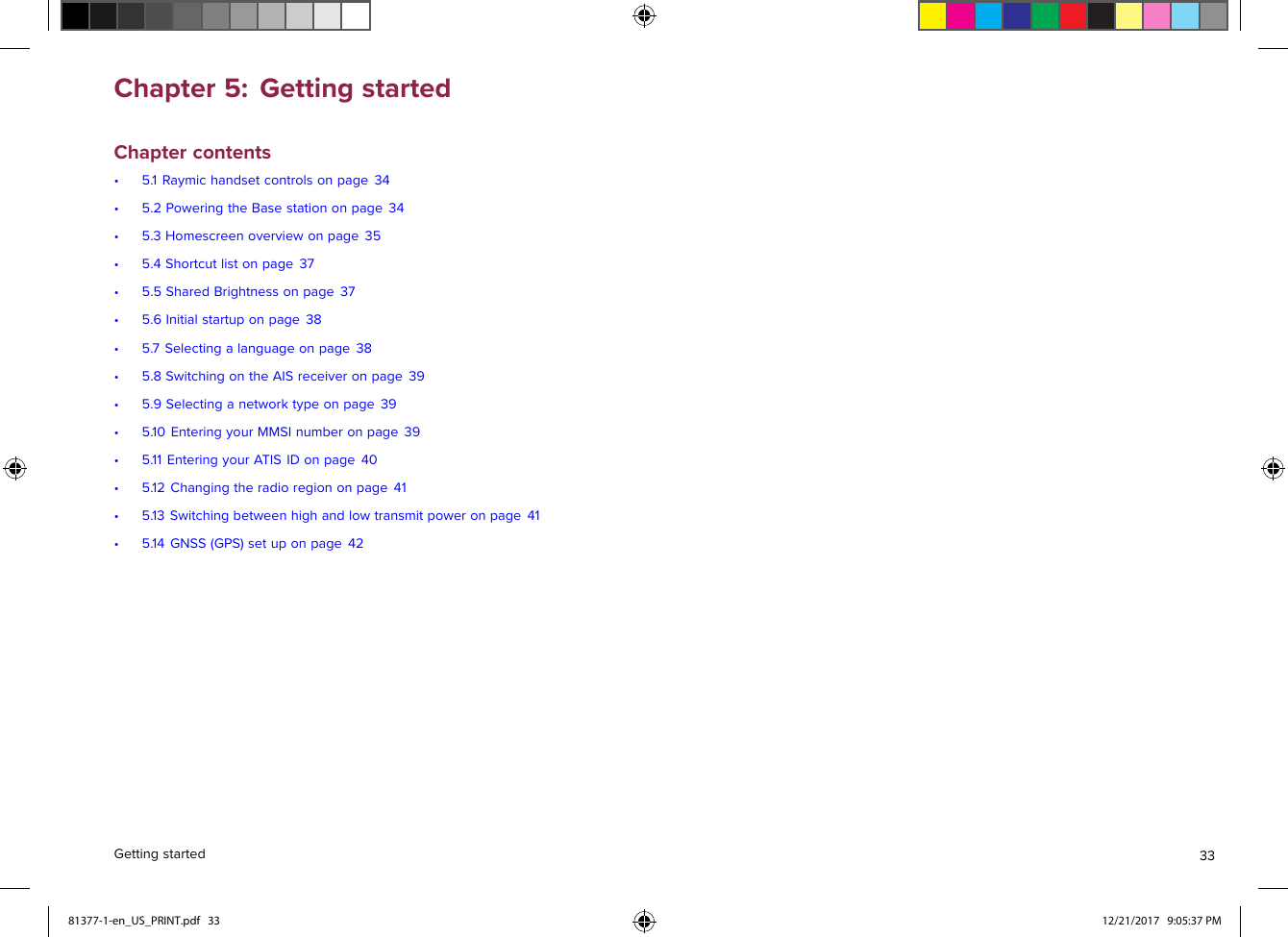 Chapter5:GettingstartedChaptercontents•5.1Raymichandsetcontrolsonpage34•5.2PoweringtheBasestationonpage34•5.3Homescreenoverviewonpage35•5.4Shortcutlistonpage37•5.5SharedBrightnessonpage37•5.6Initialstartuponpage38•5.7Selectingalanguageonpage38•5.8SwitchingontheAISreceiveronpage39•5.9Selectinganetworktypeonpage39•5.10EnteringyourMMSInumberonpage39•5.11EnteringyourATISIDonpage40•5.12Changingtheradioregiononpage41•5.13Switchingbetweenhighandlowtransmitpoweronpage41•5.14GNSS(GPS)setuponpage42Gettingstarted3381377-1-en_US_PRINT.pdf   33 12/21/2017   9:05:37 PM