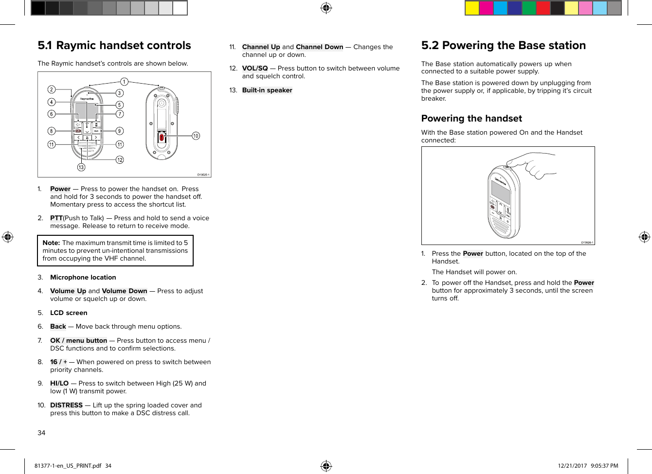 5.1RaymichandsetcontrolsTheRaymichandset’scontrolsareshownbelow.1.Power—Presstopowerthehandseton.Pressandholdfor3secondstopowerthehandsetoff.Momentarypresstoaccesstheshortcutlist.2.PTT(PushtoT alk)—Pressandholdtosendavoicemessage.Releasetoreturntoreceivemode.Note:Themaximumtransmittimeislimitedto5minutestopreventun-intentionaltransmissionsfromoccupyingtheVHFchannel.3.Microphonelocation4.VolumeUpandVolumeDown—Presstoadjustvolumeorsquelchupordown.5.LCDscreen6.Back—Movebackthroughmenuoptions.7.OK/menubutton—Pressbuttontoaccessmenu/DSCfunctionsandtoconﬁrmselections.8.16/+—Whenpoweredonpresstoswitchbetweenprioritychannels.9.HI/LO—PresstoswitchbetweenHigh(25W)andlow(1W)transmitpower.10.DISTRESS—LiftupthespringloadedcoverandpressthisbuttontomakeaDSCdistresscall.11.ChannelUpandChannelDown—Changesthechannelupordown.12.VOL/SQ—Pressbuttontoswitchbetweenvolumeandsquelchcontrol.13.Built-inspeaker5.2PoweringtheBasestationTheBasestationautomaticallypowersupwhenconnectedtoasuitablepowersupply.TheBasestationispowereddownbyunpluggingfromthepowersupplyor,ifapplicable,bytrippingit’scircuitbreaker.PoweringthehandsetWiththeBasestationpoweredOnandtheHandsetconnected:1.PressthePowerbutton,locatedonthetopoftheHandset.TheHandsetwillpoweron.2.T opowerofftheHandset,pressandholdthePowerbuttonforapproximately3seconds,untilthescreenturnsoff.3481377-1-en_US_PRINT.pdf   34 12/21/2017   9:05:37 PM