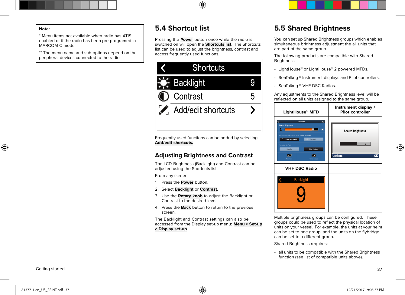 Note:*MenuitemsnotavailablewhenradiohasATISenabledoriftheradiohasbeenpre-programedinMARCOM-Cmode.**Themenunameandsub-optionsdependontheperipheraldevicesconnectedtotheradio.5.4ShortcutlistPressingthePowerbuttononcewhiletheradioisswitchedonwillopentheShortcutslist.TheShortcutslistcanbeusedtoadjustthebrightness,contrastandaccessfrequentlyusedfunctions.FrequentlyusedfunctionscanbeaddedbyselectingAdd/editshortcuts.AdjustingBrightnessandContrastTheLCDBrightness(Backlight)andContrastcanbeadjustedusingtheShortcutslist.Fromanyscreen:1.PressthePowerbutton.2.SelectBacklightorContrast.3.UsetheRotaryknobtoadjusttheBacklightorContrasttothedesiredlevel.4.PresstheBackbuttontoreturntothepreviousscreen.TheBacklightandContrastsettingscanalsobeaccessedfromtheDisplayset-upmenu:Menu&gt;Set-up&gt;Displayset-up.5.5SharedBrightnessY oucansetupSharedBrightnessgroupswhichenablessimultaneousbrightnessadjustmenttheallunitsthatarepartofthesamegroup.ThefollowingproductsarecompatiblewithSharedBrightness:•LightHouse™orLightHouse™2poweredMFDs.•SeaT alkng®InstrumentdisplaysandPilotcontrollers.•SeaT alkng®VHFDSCRadios.AnyadjustmentstotheSharedBrightnesslevelwillbereﬂectedonallunitsassignedtothesamegroup.LightHouse™MFDInstrumentdisplay/PilotcontrollerVHFDSCRadioMultiplebrightnessgroupscanbeconﬁgured.Thesegroupscouldbeusedtoreﬂectthephysicallocationofunitsonyourvessel.Forexample,theunitsatyourhelmcanbesettoonegroup,andtheunitsontheﬂybridgecanbesettoadifferentgroup.SharedBrightnessrequires:•allunitstobecompatiblewiththeSharedBrightnessfunction(seelistofcompatibleunitsabove).Gettingstarted3781377-1-en_US_PRINT.pdf   37 12/21/2017   9:05:37 PM
