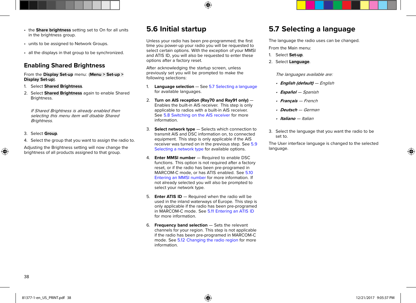 •theSharebrightnesssettingsettoOnforallunitsinthebrightnessgroup.•unitstobeassignedtoNetworkGroups.•allthedisplaysinthatgrouptobesynchronized.EnablingSharedBrightnessFromtheDisplaySet-upmenu:(Menu&gt;Set-up&gt;DisplaySet-up).1.SelectSharedBrightness.2.SelectSharedBrightnessagaintoenableSharedBrightness.IfSharedBrightnessisalreadyenabledthenselectingthismenuitemwilldisableSharedBrightness.3.SelectGroup.4.Selectthegroupthatyouwanttoassigntheradioto.AdjustingtheBrightnesssettingwillnowchangethebrightnessofallproductsassignedtothatgroup.5.6InitialstartupUnlessyourradiohasbeenpre-programmed;theﬁrsttimeyoupower-upyourradioyouwillberequestedtoselectcertainoptions.WiththeexceptionofyourMMSIandATISID,youwillalsoberequestedtoentertheseoptionsafterafactoryreset.Afteracknowledgingthestartupscreen,unlesspreviouslysetyouwillbepromptedtomakethefollowingselections:1.Languageselection—See5.7Selectingalanguageforavailablelanguages.2.TurnonAISreception(Ray70andRay91only)—Enablesthebuilt-inAISreceiver.Thisstepisonlyapplicabletoradioswithabuilt-inAISreceiver.See5.8SwitchingontheAISreceiverformoreinformation.3.Selectnetworktype—SelectswhichconnectiontotransmitAISandDSCinformationon,toconnectedequipment.ThisstepisonlyapplicableiftheAISreceiverwasturnedoninthepreviousstep.See5.9Selectinganetworktypeforavailableoptions.4.EnterMMSInumber—RequiredtoenableDSCfunctions.Thisoptionisnotrequiredafterafactoryreset,oriftheradiohasbeenpre-programedinMARCOM-Cmode,orhasATISenabled.See5.10EnteringanMMSInumberformoreinformation.Ifnotalreadyselectedyouwillalsobepromptedtoselectyournetworktype.5.EnterATISID—RequiredwhentheradiowillbeusedintheinlandwaterwaysofEurope.Thisstepisonlyapplicableiftheradiohasbeenpre-programedinMARCOM-Cmode.See5.11EnteringanATISIDformoreinformation.6.Frequencybandselection—Setstherelevantchannelsforyourregion.Thisstepisnotapplicableiftheradiohasbeenpre-programedinMARCOM-Cmode.See5.12Changingtheradioregionformoreinformation.5.7SelectingalanguageThelanguagetheradiousescanbechanged.FromtheMainmenu:1.SelectSet-up.2.SelectLanguage.Thelanguagesavailableare:•English(default)—English•Español—Spanish•Français—French•Deutsch—German•Italiano—Italian3.Selectthelanguagethatyouwanttheradiotobesetto.TheUserinterfacelanguageischangedtotheselectedlanguage.3881377-1-en_US_PRINT.pdf   38 12/21/2017   9:05:37 PM