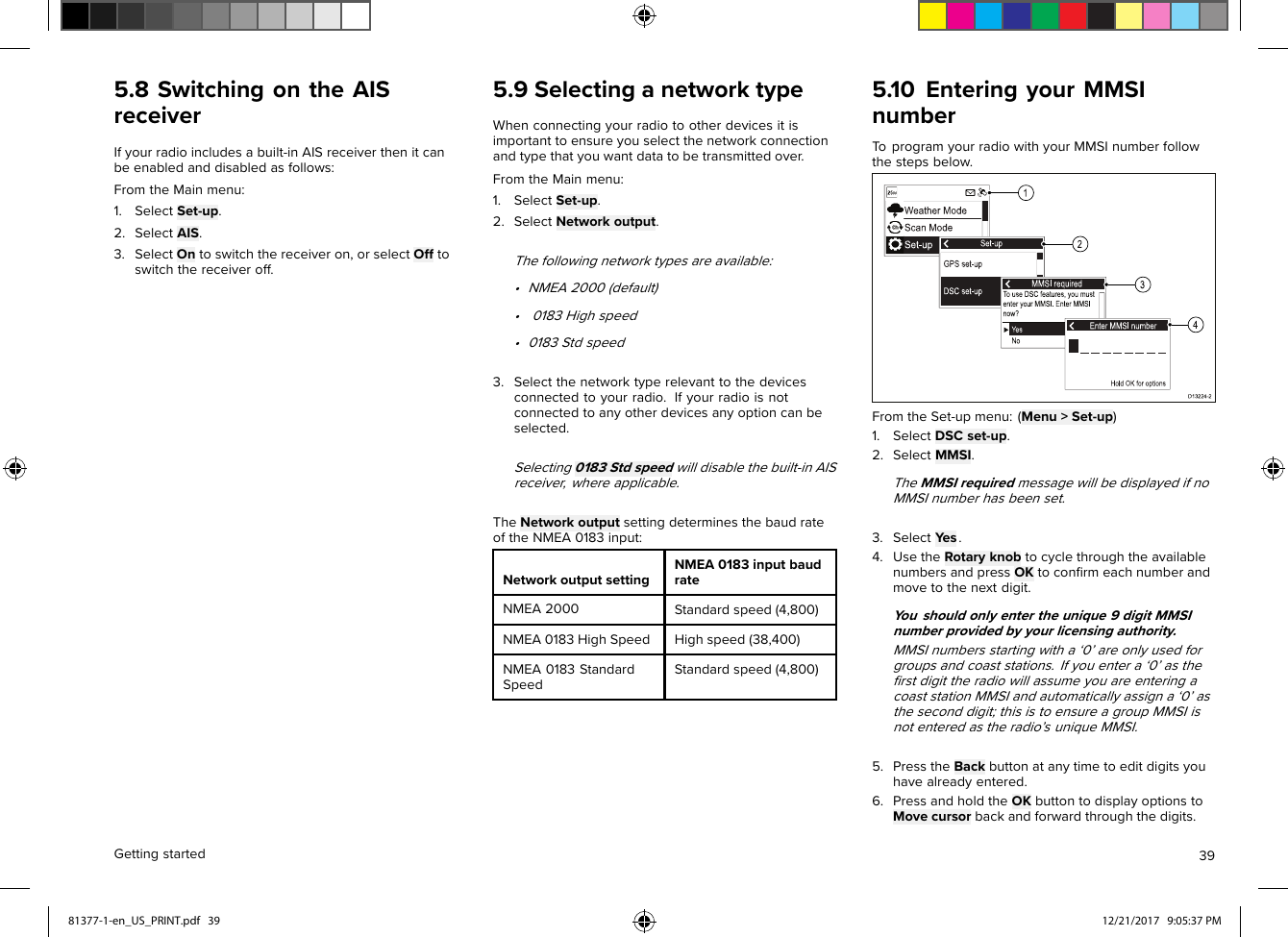 5.8SwitchingontheAISreceiverIfyourradioincludesabuilt-inAISreceiverthenitcanbeenabledanddisabledasfollows:FromtheMainmenu:1.SelectSet-up.2.SelectAIS.3.SelectOntoswitchthereceiveron,orselectOfftoswitchthereceiveroff.5.9SelectinganetworktypeWhenconnectingyourradiotootherdevicesitisimportanttoensureyouselectthenetworkconnectionandtypethatyouwantdatatobetransmittedover.FromtheMainmenu:1.SelectSet-up.2.SelectNetworkoutput.Thefollowingnetworktypesareavailable:•NMEA2000(default)•0183Highspeed•0183Stdspeed3.Selectthenetworktyperelevanttothedevicesconnectedtoyourradio.Ifyourradioisnotconnectedtoanyotherdevicesanyoptioncanbeselected.Selecting0183Stdspeedwilldisablethebuilt-inAISreceiver,whereapplicable.TheNetworkoutputsettingdeterminesthebaudrateoftheNMEA0183input:NetworkoutputsettingNMEA0183inputbaudrateNMEA2000Standardspeed(4,800)NMEA0183HighSpeedHighspeed(38,400)NMEA0183StandardSpeedStandardspeed(4,800)5.10EnteringyourMMSInumberToprogramyourradiowithyourMMSInumberfollowthestepsbelow.FromtheSet-upmenu:(Menu&gt;Set-up)1.SelectDSCset-up.2.SelectMMSI.TheMMSIrequiredmessagewillbedisplayedifnoMMSInumberhasbeenset.3.SelectYes.4.UsetheRotaryknobtocyclethroughtheavailablenumbersandpressOKtoconﬁrmeachnumberandmovetothenextdigit.Y oushouldonlyentertheunique9digitMMSInumberprovidedbyyourlicensingauthority.MMSInumbersstartingwitha‘0’areonlyusedforgroupsandcoaststations.Ifyouentera‘0’astheﬁrstdigittheradiowillassumeyouareenteringacoaststationMMSIandautomaticallyassigna‘0’astheseconddigit;thisistoensureagroupMMSIisnotenteredastheradio’suniqueMMSI.5.PresstheBackbuttonatanytimetoeditdigitsyouhavealreadyentered.6.PressandholdtheOKbuttontodisplayoptionstoMovecursorbackandforwardthroughthedigits.Gettingstarted3981377-1-en_US_PRINT.pdf   39 12/21/2017   9:05:37 PM