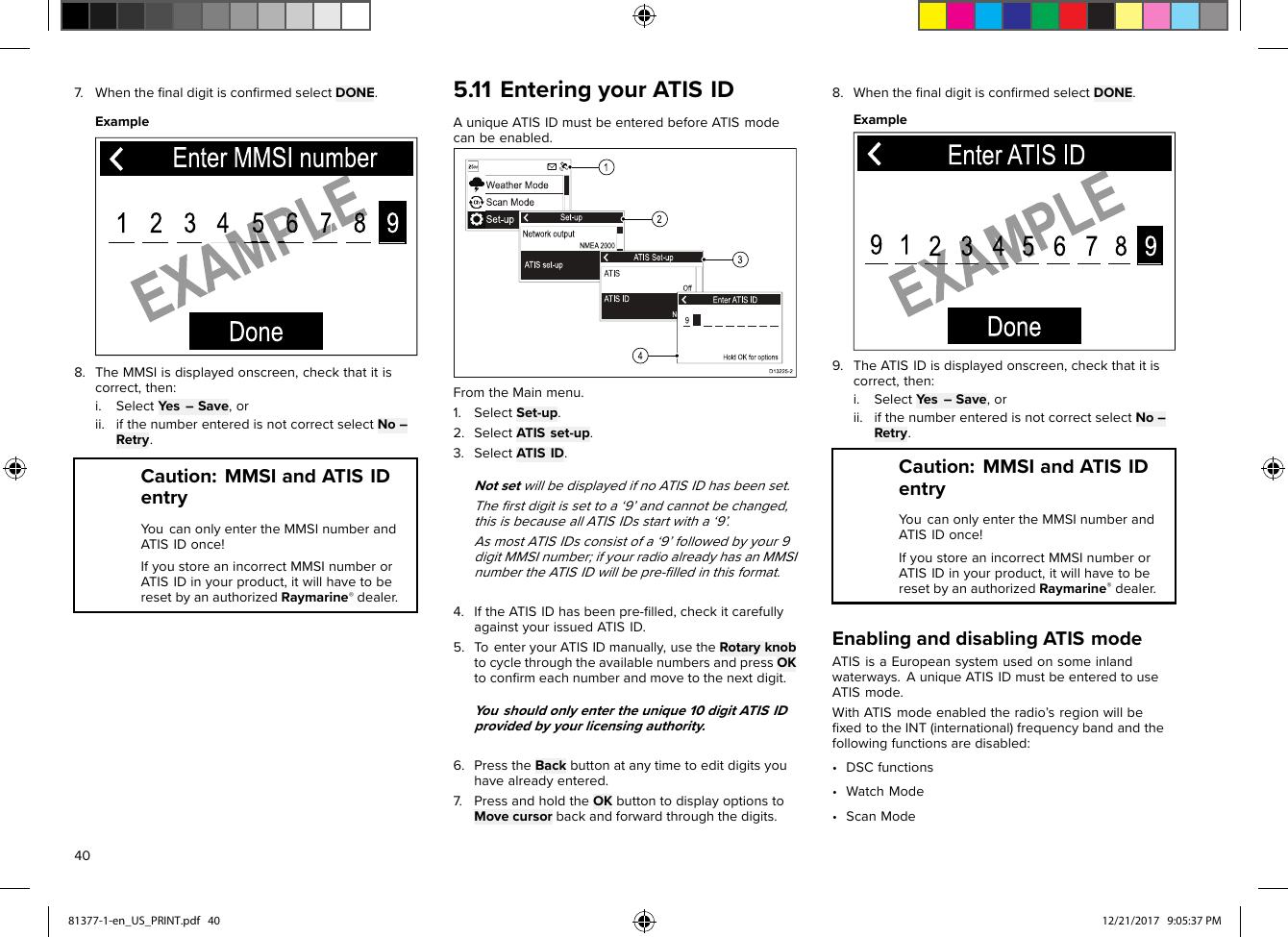 7.WhentheﬁnaldigitisconﬁrmedselectDONE.Example8.TheMMSIisdisplayedonscreen,checkthatitiscorrect,then:i.SelectYes–Save,orii.ifthenumberenteredisnotcorrectselectNo–Retry.Caution:MMSIandATISIDentryYoucanonlyentertheMMSInumberandATISIDonce!IfyoustoreanincorrectMMSInumberorATISIDinyourproduct,itwillhavetoberesetbyanauthorizedRaymarine®dealer.5.11EnteringyourATISIDAuniqueATISIDmustbeenteredbeforeATISmodecanbeenabled.FromtheMainmenu.1.SelectSet-up.2.SelectATISset-up.3.SelectATISID.NotsetwillbedisplayedifnoATISIDhasbeenset.Theﬁrstdigitissettoa‘9’andcannotbechanged,thisisbecauseallATISIDsstartwitha‘9’.AsmostATISIDsconsistofa‘9’followedbyyour9digitMMSInumber;ifyourradioalreadyhasanMMSInumbertheATISIDwillbepre-ﬁlledinthisformat.4.IftheATISIDhasbeenpre-ﬁlled,checkitcarefullyagainstyourissuedATISID.5.T oenteryourATISIDmanually,usetheRotaryknobtocyclethroughtheavailablenumbersandpressOKtoconﬁrmeachnumberandmovetothenextdigit.Y oushouldonlyentertheunique10digitATISIDprovidedbyyourlicensingauthority.6.PresstheBackbuttonatanytimetoeditdigitsyouhavealreadyentered.7.PressandholdtheOKbuttontodisplayoptionstoMovecursorbackandforwardthroughthedigits.8.WhentheﬁnaldigitisconﬁrmedselectDONE.Example9.TheATISIDisdisplayedonscreen,checkthatitiscorrect,then:i.SelectYes–Save,orii.ifthenumberenteredisnotcorrectselectNo–Retry.Caution:MMSIandATISIDentryYoucanonlyentertheMMSInumberandATISIDonce!IfyoustoreanincorrectMMSInumberorATISIDinyourproduct,itwillhavetoberesetbyanauthorizedRaymarine®dealer.EnablinganddisablingATISmodeATISisaEuropeansystemusedonsomeinlandwaterways.AuniqueATISIDmustbeenteredtouseATISmode.WithATISmodeenabledtheradio’sregionwillbeﬁxedtotheINT(international)frequencybandandthefollowingfunctionsaredisabled:•DSCfunctions•WatchMode•ScanMode4081377-1-en_US_PRINT.pdf   40 12/21/2017   9:05:37 PM