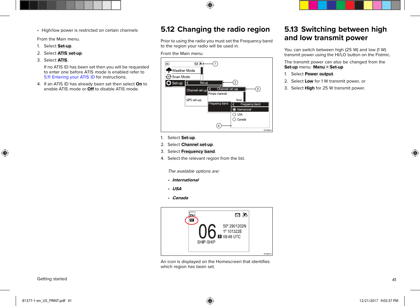 •High/lowpowerisrestrictedoncertainchannelsFromtheMainmenu.1.SelectSet-up.2.SelectATISset-up.3.SelectATIS.IfnoATISIDhasbeensetthenyouwillberequestedtoenteronebeforeATISmodeisenabledreferto5.11EnteringyourATISIDforinstructions.4.IfanATISIDhasalreadybeensetthenselectOntoenableATISmodeorOfftodisableATISmode.5.12ChangingtheradioregionPriortousingtheradioyoumustsettheFrequencybandtotheregionyourradiowillbeusedin.FromtheMainmenu:1.SelectSet-up.2.SelectChannelset-up.3.SelectFrequencyband.4.Selecttherelevantregionfromthelist.Theavailableoptionsare:•International•USA•CanadaAniconisdisplayedontheHomescreenthatidentiﬁeswhichregionhasbeenset.5.13SwitchingbetweenhighandlowtransmitpowerY oucanswitchbetweenhigh(25W)andlow(1W)transmitpowerusingtheHI/LObuttonontheFistmic.ThetransmitpowercanalsobechangedfromtheSet-upmenu:Menu&gt;Set-up1.SelectPoweroutput.2.SelectLowfor1Wtransmitpower,or3.SelectHighfor25Wtransmitpower.Gettingstarted4181377-1-en_US_PRINT.pdf   41 12/21/2017   9:05:37 PM