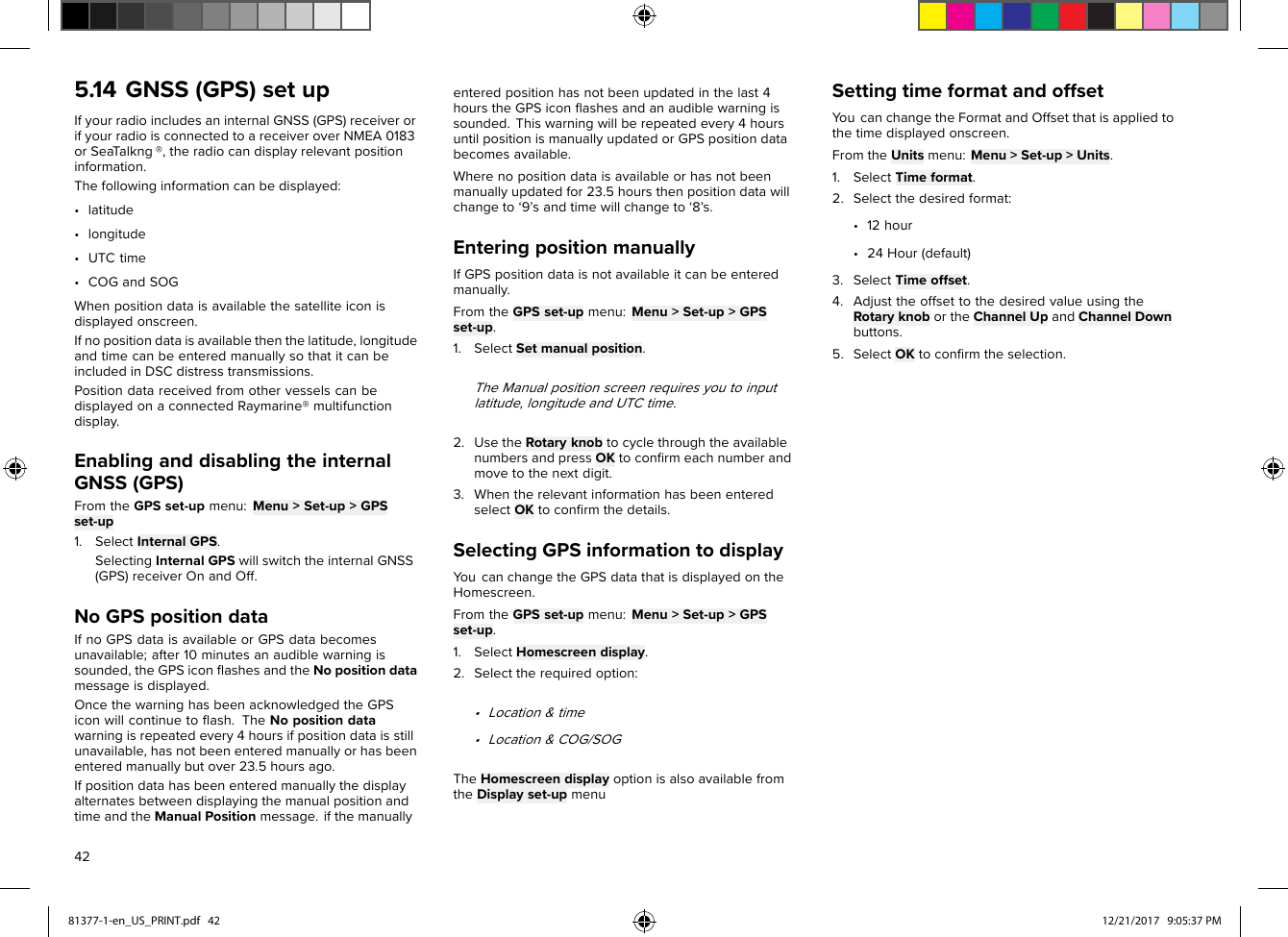 5.14GNSS(GPS)setupIfyourradioincludesaninternalGNSS(GPS)receiverorifyourradioisconnectedtoareceiveroverNMEA0183orSea Talkng®,theradiocandisplayrelevantpositioninformation.Thefollowinginformationcanbedisplayed:•latitude•longitude•UTCtime•COGandSOGWhenpositiondataisavailablethesatelliteiconisdisplayedonscreen.Ifnopositiondataisavailablethenthelatitude,longitudeandtimecanbeenteredmanuallysothatitcanbeincludedinDSCdistresstransmissions.PositiondatareceivedfromothervesselscanbedisplayedonaconnectedRaymarine®multifunctiondisplay.EnablinganddisablingtheinternalGNSS(GPS)FromtheGPSset-upmenu:Menu&gt;Set-up&gt;GPSset-up1.SelectInternalGPS.SelectingInternalGPSwillswitchtheinternalGNSS(GPS)receiverOnandOff.NoGPSpositiondataIfnoGPSdataisavailableorGPSdatabecomesunavailable;after10minutesanaudiblewarningissounded,theGPSiconﬂashesandtheNopositiondatamessageisdisplayed.OncethewarninghasbeenacknowledgedtheGPSiconwillcontinuetoﬂash.TheNopositiondatawarningisrepeatedevery4hoursifpositiondataisstillunavailable,hasnotbeenenteredmanuallyorhasbeenenteredmanuallybutover23.5hoursago.IfpositiondatahasbeenenteredmanuallythedisplayalternatesbetweendisplayingthemanualpositionandtimeandtheManualPositionmessage.ifthemanuallyenteredpositionhasnotbeenupdatedinthelast4hourstheGPSiconﬂashesandanaudiblewarningissounded.Thiswarningwillberepeatedevery4hoursuntilpositionismanuallyupdatedorGPSpositiondatabecomesavailable.Wherenopositiondataisavailableorhasnotbeenmanuallyupdatedfor23.5hoursthenpositiondatawillchangeto‘9’sandtimewillchangeto‘8’s.EnteringpositionmanuallyIfGPSpositiondataisnotavailableitcanbeenteredmanually.FromtheGPSset-upmenu:Menu&gt;Set-up&gt;GPSset-up.1.SelectSetmanualposition.TheManualpositionscreenrequiresyoutoinputlatitude,longitudeandUTCtime.2.UsetheRotaryknobtocyclethroughtheavailablenumbersandpressOKtoconﬁrmeachnumberandmovetothenextdigit.3.WhentherelevantinformationhasbeenenteredselectOKtoconﬁrmthedetails.SelectingGPSinformationtodisplayYoucanchangetheGPSdatathatisdisplayedontheHomescreen.FromtheGPSset-upmenu:Menu&gt;Set-up&gt;GPSset-up.1.SelectHomescreendisplay.2.Selecttherequiredoption:•Location&amp;time•Location&amp;COG/SOGTheHomescreendisplayoptionisalsoavailablefromtheDisplayset-upmenuSettingtimeformatandoffsetYoucanchangetheFormatandOffsetthatisappliedtothetimedisplayedonscreen.FromtheUnitsmenu:Menu&gt;Set-up&gt;Units.1.SelectTimeformat.2.Selectthedesiredformat:•12hour•24Hour(default)3.SelectTimeoffset.4.AdjusttheoffsettothedesiredvalueusingtheRotaryknobortheChannelUpandChannelDownbuttons.5.SelectOKtoconﬁrmtheselection.4281377-1-en_US_PRINT.pdf   42 12/21/2017   9:05:37 PM