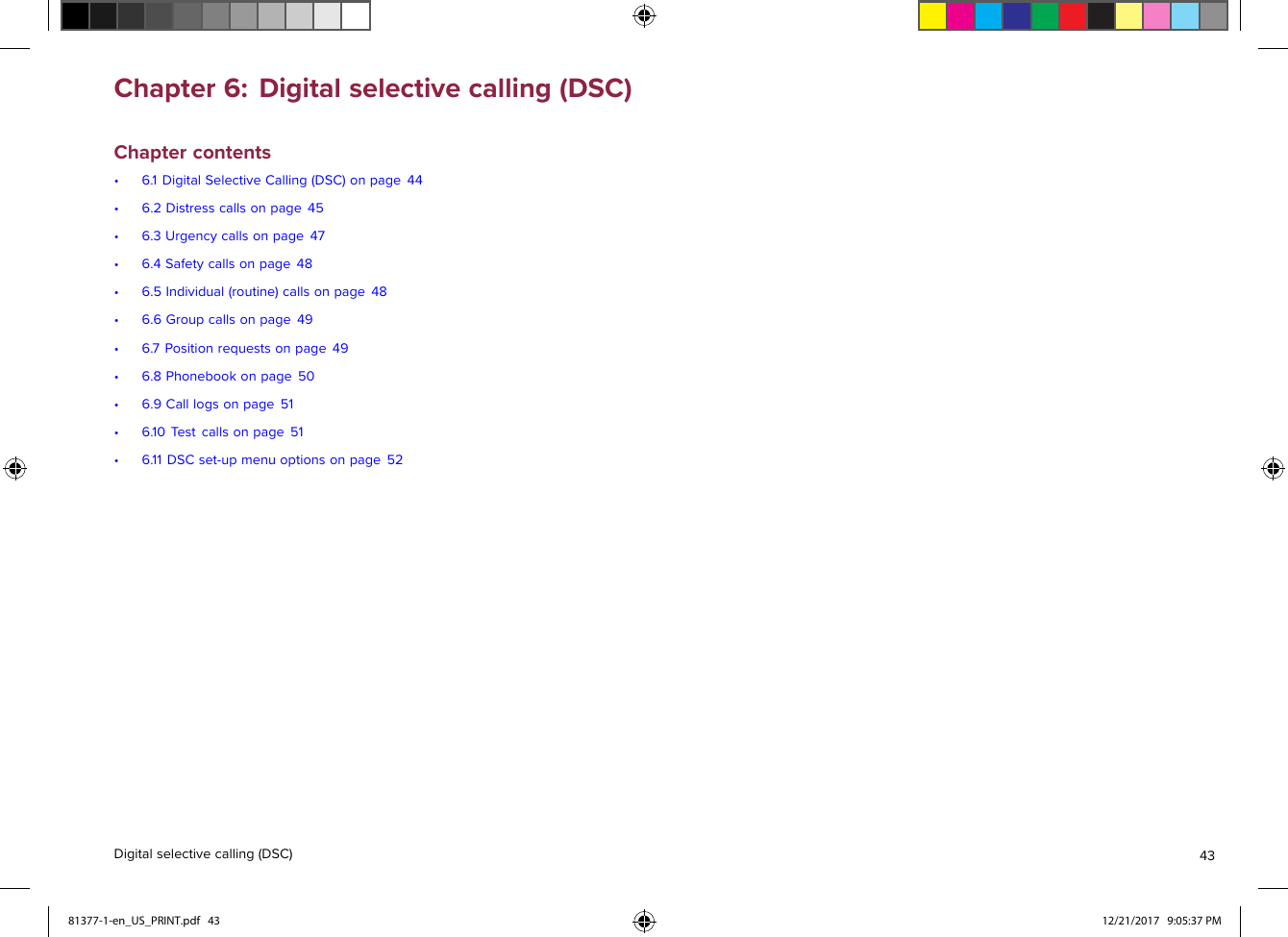 Chapter6:Digitalselectivecalling(DSC)Chaptercontents•6.1DigitalSelectiveCalling(DSC)onpage44•6.2Distresscallsonpage45•6.3Urgencycallsonpage47•6.4Safetycallsonpage48•6.5Individual(routine)callsonpage48•6.6Groupcallsonpage49•6.7Positionrequestsonpage49•6.8Phonebookonpage50•6.9Calllogsonpage51•6.10T estcallsonpage51•6.11DSCset-upmenuoptionsonpage52Digitalselectivecalling(DSC)4381377-1-en_US_PRINT.pdf   43 12/21/2017   9:05:37 PM