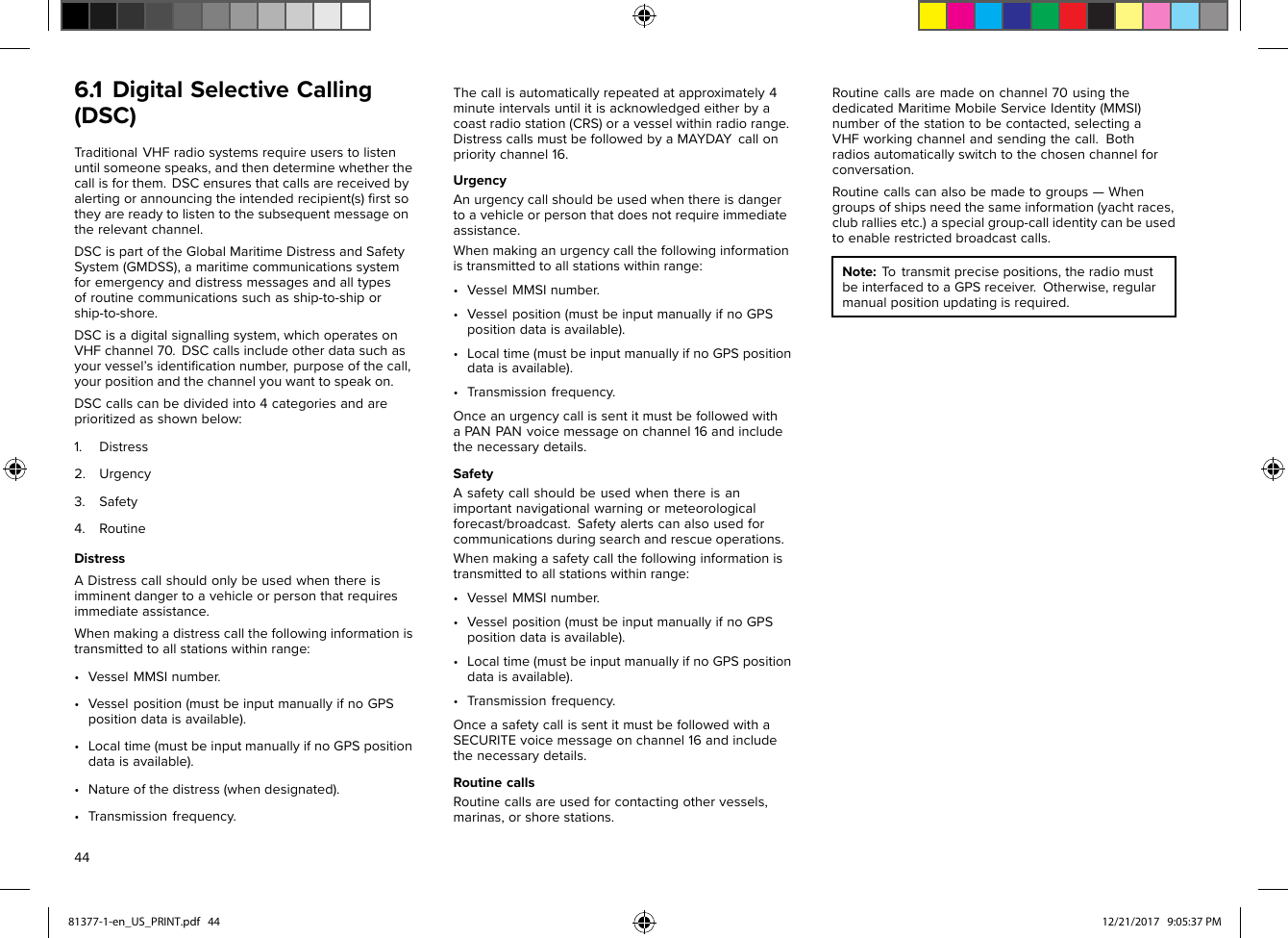 6.1DigitalSelectiveCalling(DSC)TraditionalVHFradiosystemsrequireuserstolistenuntilsomeonespeaks,andthendeterminewhetherthecallisforthem.DSCensuresthatcallsarereceivedbyalertingorannouncingtheintendedrecipient(s)ﬁrstsotheyarereadytolistentothesubsequentmessageontherelevantchannel.DSCispartoftheGlobalMaritimeDistressandSafetySystem(GMDSS),amaritimecommunicationssystemforemergencyanddistressmessagesandalltypesofroutinecommunicationssuchasship-to-shiporship-to-shore.DSCisadigitalsignallingsystem,whichoperatesonVHFchannel70.DSCcallsincludeotherdatasuchasyourvessel’sidentiﬁcationnumber,purposeofthecall,yourpositionandthechannelyouwanttospeakon.DSCcallscanbedividedinto4categoriesandareprioritizedasshownbelow:1.Distress2.Urgency3.Safety4.RoutineDistressADistresscallshouldonlybeusedwhenthereisimminentdangertoavehicleorpersonthatrequiresimmediateassistance.Whenmakingadistresscallthefollowinginformationistransmittedtoallstationswithinrange:•VesselMMSInumber.•Vesselposition(mustbeinputmanuallyifnoGPSpositiondataisavailable).•Localtime(mustbeinputmanuallyifnoGPSpositiondataisavailable).•Natureofthedistress(whendesignated).•Transmissionfrequency.Thecallisautomaticallyrepeatedatapproximately4minuteintervalsuntilitisacknowledgedeitherbyacoastradiostation(CRS)oravesselwithinradiorange.DistresscallsmustbefollowedbyaMAYDAYcallonprioritychannel16.UrgencyAnurgencycallshouldbeusedwhenthereisdangertoavehicleorpersonthatdoesnotrequireimmediateassistance.Whenmakinganurgencycallthefollowinginformationistransmittedtoallstationswithinrange:•VesselMMSInumber.•Vesselposition(mustbeinputmanuallyifnoGPSpositiondataisavailable).•Localtime(mustbeinputmanuallyifnoGPSpositiondataisavailable).•Transmissionfrequency.OnceanurgencycallissentitmustbefollowedwithaPANPANvoicemessageonchannel16andincludethenecessarydetails.SafetyAsafetycallshouldbeusedwhenthereisanimportantnavigationalwarningormeteorologicalforecast/broadcast.Safetyalertscanalsousedforcommunicationsduringsearchandrescueoperations.Whenmakingasafetycallthefollowinginformationistransmittedtoallstationswithinrange:•VesselMMSInumber.•Vesselposition(mustbeinputmanuallyifnoGPSpositiondataisavailable).•Localtime(mustbeinputmanuallyifnoGPSpositiondataisavailable).•Transmissionfrequency.OnceasafetycallissentitmustbefollowedwithaSECURITEvoicemessageonchannel16andincludethenecessarydetails.RoutinecallsRoutinecallsareusedforcontactingothervessels,marinas,orshorestations.Routinecallsaremadeonchannel70usingthededicatedMaritimeMobileServiceIdentity(MMSI)numberofthestationtobecontacted,selectingaVHFworkingchannelandsendingthecall.Bothradiosautomaticallyswitchtothechosenchannelforconversation.Routinecallscanalsobemadetogroups—Whengroupsofshipsneedthesameinformation(yachtraces,clubralliesetc.)aspecialgroup-callidentitycanbeusedtoenablerestrictedbroadcastcalls.Note:Totransmitprecisepositions,theradiomustbeinterfacedtoaGPSreceiver.Otherwise,regularmanualpositionupdatingisrequired.4481377-1-en_US_PRINT.pdf   44 12/21/2017   9:05:37 PM