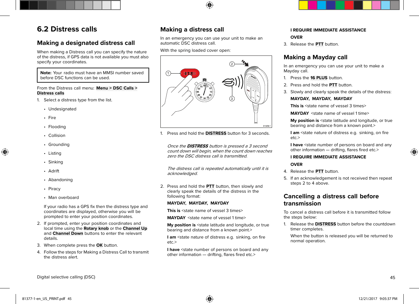 6.2DistresscallsMakingadesignateddistresscallWhenmakingaDistresscallyoucanspecifythenatureofthedistress,ifGPSdataisnotavailableyoumustalsospecifyyourcoordinates.Note:YourradiomusthaveanMMSInumbersavedbeforeDSCfunctionscanbeused.FromtheDistresscallmenu:Menu&gt;DSCCalls&gt;Distresscalls1.Selectadistresstypefromthelist.•Undesignated•Fire•Flooding•Collision•Grounding•Listing•Sinking•Adrift•Abandoning•Piracy•ManoverboardIfyourradiohasaGPSﬁxthenthedistresstypeandcoordinatesaredisplayed,otherwiseyouwillbepromptedtoenteryourpositioncoordinates.2.Ifprompted,enteryourpositioncoordinatesandlocaltimeusingtheRotaryknobortheChannelUpandChannelDownbuttonstoentertherelevantdetails.3.WhencompletepresstheOKbutton.4.FollowthestepsforMakingaDistressCalltotransmitthedistressalert.MakingadistresscallInanemergencyyoucanuseyourunittomakeanautomaticDSCdistresscall.Withthespringloadedcoveropen:1.PressandholdtheDISTRESSbuttonfor3seconds.OncetheDISTRESSbuttonispresseda3secondcountdownwillbegin,whenthecountdownreacheszerotheDSCdistresscallistransmitted.Thedistresscallisrepeatedautomaticallyuntilitisacknowledged.2.PressandholdthePTTbutton,thenslowlyandclearlyspeakthedetailsofthedistressinthefollowingformat:MAYDAY,MAYDAY,MAYDAYThisis&lt;statenameofvessel3times&gt;MAYDAY&lt;statenameofvessel1time&gt;Mypositionis&lt;statelatitudeandlongitude,ortruebearinganddistancefromaknownpoint.&gt;Iam&lt;statenatureofdistresse.g.sinking,onﬁreetc.&gt;Ihave&lt;statenumberofpersonsonboardandanyotherinformation—drifting,ﬂaresﬁredetc.&gt;IREQUIREIMMEDIATEASSISTANCEOVER3.ReleasethePTTbutton.MakingaMaydaycallInanemergencyyoucanuseyourunittomakeaMaydaycall.1.Pressthe16PLUSbutton.2.PressandholdthePTTbutton.3.Slowlyandclearlyspeakthedetailsofthedistress:MAYDAY,MAYDAY,MAYDAYThisis&lt;statenameofvessel3times&gt;MAYDAY&lt;statenameofvessel1time&gt;Mypositionis&lt;statelatitudeandlongitude,ortruebearinganddistancefromaknownpoint.&gt;Iam&lt;statenatureofdistresse.g.sinking,onﬁreetc.&gt;Ihave&lt;statenumberofpersonsonboardandanyotherinformation—drifting,ﬂaresﬁredetc.&gt;IREQUIREIMMEDIATEASSISTANCEOVER4.ReleasethePTTbutton.5.Ifanacknowledgementisnotreceivedthenrepeatsteps2to4above.CancellingadistresscallbeforetransmissionTocanceladistresscallbeforeitistransmittedfollowthestepsbelow:1.ReleasetheDISTRESSbuttonbeforethecountdowntimercompletes.Whenthebuttonisreleasedyouwillbereturnedtonormaloperation.Digitalselectivecalling(DSC)4581377-1-en_US_PRINT.pdf   45 12/21/2017   9:05:37 PM