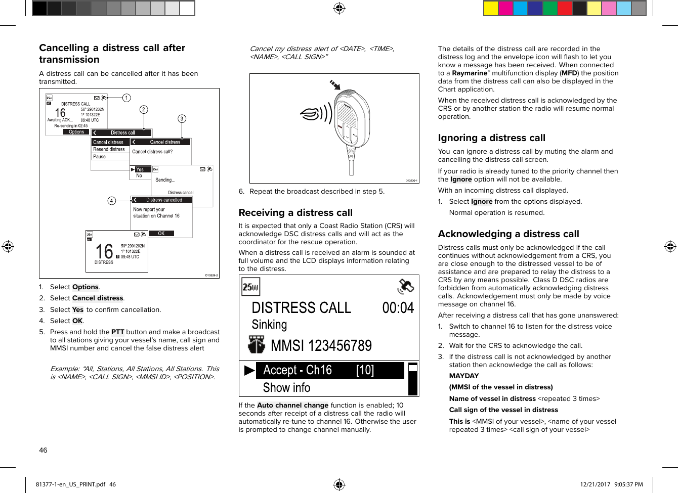 CancellingadistresscallaftertransmissionAdistresscallcanbecancelledafterithasbeentransmitted.1.SelectOptions.2.SelectCanceldistress.3.SelectY estoconﬁrmcancellation.4.SelectOK.5.PressandholdthePTTbuttonandmakeabroadcasttoallstationsgivingyourvessel’sname,callsignandMMSInumberandcancelthefalsedistressalertExample:“All,Stations,AllStations,AllStations.Thisis&lt;NAME&gt;,&lt;CALLSIGN&gt;,&lt;MMSIID&gt;,&lt;POSITION&gt;.Cancelmydistressalertof&lt;DATE&gt;,&lt;TIME&gt;,&lt;NAME&gt;,&lt;CALLSIGN&gt;”6.Repeatthebroadcastdescribedinstep5.ReceivingadistresscallItisexpectedthatonlyaCoastRadioStation(CRS)willacknowledgeDSCdistresscallsandwillactasthecoordinatorfortherescueoperation.WhenadistresscallisreceivedanalarmissoundedatfullvolumeandtheLCDdisplaysinformationrelatingtothedistress.IftheAutochannelchangefunctionisenabled;10secondsafterreceiptofadistresscalltheradiowillautomaticallyre-tunetochannel16.Otherwisetheuserispromptedtochangechannelmanually.Thedetailsofthedistresscallarerecordedinthedistresslogandtheenvelopeiconwillﬂashtoletyouknowamessagehasbeenreceived.WhenconnectedtoaRaymarine®multifunctiondisplay(MFD)thepositiondatafromthedistresscallcanalsobedisplayedintheChartapplication.WhenthereceiveddistresscallisacknowledgedbytheCRSorbyanotherstationtheradiowillresumenormaloperation.IgnoringadistresscallY oucanignoreadistresscallbymutingthealarmandcancellingthedistresscallscreen.IfyourradioisalreadytunedtotheprioritychannelthentheIgnoreoptionwillnotbeavailable.Withanincomingdistresscalldisplayed.1.SelectIgnorefromtheoptionsdisplayed.Normaloperationisresumed.AcknowledgingadistresscallDistresscallsmustonlybeacknowledgedifthecallcontinueswithoutacknowledgementfromaCRS,youarecloseenoughtothedistressedvesseltobeofassistanceandarepreparedtorelaythedistresstoaCRSbyanymeanspossible.ClassDDSCradiosareforbiddenfromautomaticallyacknowledgingdistresscalls.Acknowledgementmustonlybemadebyvoicemessageonchannel16.Afterreceivingadistresscallthathasgoneunanswered:1.Switchtochannel16tolistenforthedistressvoicemessage.2.WaitfortheCRStoacknowledgethecall.3.Ifthedistresscallisnotacknowledgedbyanotherstationthenacknowledgethecallasfollows:MAYDAY(MMSIofthevesselindistress)Nameofvesselindistress&lt;repeated3times&gt;CallsignofthevesselindistressThisis&lt;MMSIofyourvessel&gt;,&lt;nameofyourvesselrepeated3times&gt;&lt;callsignofyourvessel&gt;4681377-1-en_US_PRINT.pdf   46 12/21/2017   9:05:37 PM