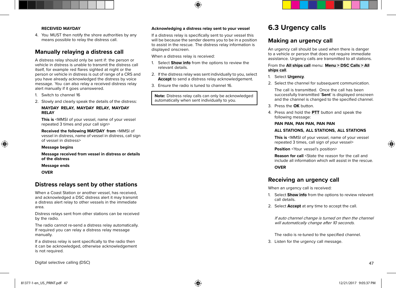 RECEIVEDMAYDAY4.Y ouMUSTthennotifytheshoreauthoritiesbyanymeanspossibletorelaythedistresscall.ManuallyrelayingadistresscallAdistressrelayshouldonlybesentif:thepersonorvehicleindistressisunabletotransmitthedistresscallitself,forexampleredﬂaressightedatnightorthepersonorvehicleindistressisoutofrangeofaCRSandyouhavealreadyacknowledgedthedistressbyvoicemessage.Y oucanalsorelayareceiveddistressrelayalertmanuallyifitgoesunanswered.1.Switchtochannel162.Slowlyandclearlyspeakthedetailsofthedistress:MAYDAYRELAY,MAYDAYRELAY,MAYDAYRELAYThisis&lt;MMSIofyourvessel,nameofyourvesselrepeated3timesandyourcallsign&gt;ReceivedthefollowingMAYDAYfrom&lt;MMSIofvesselindistress,nameofvesselindistress,callsignofvesselindistress&gt;MessagebeginsMessagereceivedfromvesselindistressordetailsofthedistressMessageendsOVERDistressrelayssentbyotherstationsWhenaCoastStationoranothervessel,hasreceived,andacknowledgedaDSCdistressalertitmaytransmitadistressalertrelaytoothervesselsintheimmediatearea.Distressrelayssentfromotherstationscanbereceivedbytheradio.Theradiocannotre-sendadistressrelayautomatically.Ifrequiredyoucanrelayadistressrelaymessagemanually.Ifadistressrelayissentspeciﬁcallytotheradiothenitcanbeacknowledged,otherwiseacknowledgementisnotrequired.AcknowledgingadistressrelaysenttoyourvesselIfadistressrelayisspeciﬁcallysenttoyourvesselthiswillbebecausethesenderdeemsyoutobeinapositiontoassistintherescue.Thedistressrelayinformationisdisplayedonscreen.Whenadistressrelayisreceived:1.SelectShowinfofromtheoptionstoreviewtherelevantdetails.2.Ifthedistressrelaywassentindividuallytoyou,selectAccepttosendadistressrelayacknowledgement.3.Ensuretheradioistunedtochannel16.Note:Distressrelaycallscanonlybeacknowledgedautomaticallywhensentindividuallytoyou.6.3UrgencycallsMakinganurgencycallAnurgencycallshouldbeusedwhenthereisdangertoavehicleorpersonthatdoesnotrequireimmediateassistance.Urgencycallsaretransmittedtoallstations.FromtheAllshipscallmenu:Menu&gt;DSCCalls&gt;Allshipscall.1.SelectUrgency.2.Selectthechannelforsubsequentcommunication.Thecallistransmitted.Oncethecallhasbeensuccessfullytransmitted‘Sent’isdisplayedonscreenandthechannelischangedtothespeciﬁedchannel.3.PresstheOKbutton.4.PressandholdthePTTbuttonandspeakthefollowingmessage:PANPAN,PANPAN,PANPANALLSTATIONS,ALLSTATIONS,ALLSTATIONSThisis&lt;MMSIofyourvessel,nameofyourvesselrepeated3times,callsignofyourvessel&gt;Position&lt;Y ourvessel’sposition&gt;Reasonforcall&lt;Statethereasonforthecallandincludeallinformationwhichwillassistintherescue.OVERReceivinganurgencycallWhenanurgencycallisreceived:1.SelectShowinfofromtheoptionstoreviewrelevantcalldetails.2.SelectAcceptatanytimetoacceptthecall.Ifautochannelchangeisturnedonthenthechannelwillautomaticallychangeafter10seconds.Theradioisre-tunedtothespeciﬁedchannel.3.Listenfortheurgencycallmessage.Digitalselectivecalling(DSC)4781377-1-en_US_PRINT.pdf   47 12/21/2017   9:05:37 PM