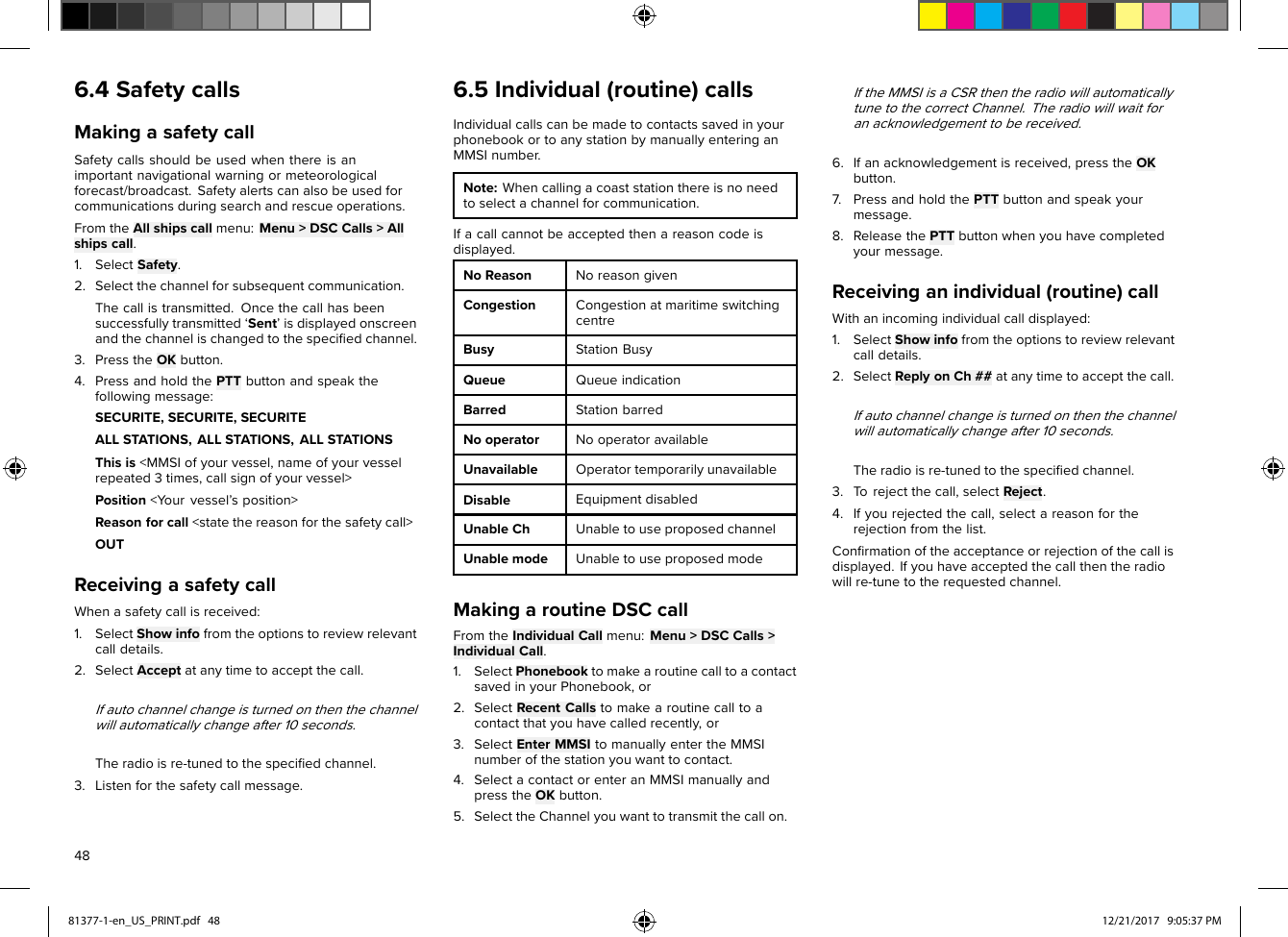 6.4SafetycallsMakingasafetycallSafetycallsshouldbeusedwhenthereisanimportantnavigationalwarningormeteorologicalforecast/broadcast.Safetyalertscanalsobeusedforcommunicationsduringsearchandrescueoperations.FromtheAllshipscallmenu:Menu&gt;DSCCalls&gt;Allshipscall.1.SelectSafety.2.Selectthechannelforsubsequentcommunication.Thecallistransmitted.Oncethecallhasbeensuccessfullytransmitted‘Sent’isdisplayedonscreenandthechannelischangedtothespeciﬁedchannel.3.PresstheOKbutton.4.PressandholdthePTTbuttonandspeakthefollowingmessage:SECURITE,SECURITE,SECURITEALLSTATIONS,ALLSTATIONS,ALLSTATIONSThisis&lt;MMSIofyourvessel,nameofyourvesselrepeated3times,callsignofyourvessel&gt;Position&lt;Y ourvessel’sposition&gt;Reasonforcall&lt;statethereasonforthesafetycall&gt;OUTReceivingasafetycallWhenasafetycallisreceived:1.SelectShowinfofromtheoptionstoreviewrelevantcalldetails.2.SelectAcceptatanytimetoacceptthecall.Ifautochannelchangeisturnedonthenthechannelwillautomaticallychangeafter10seconds.Theradioisre-tunedtothespeciﬁedchannel.3.Listenforthesafetycallmessage.6.5Individual(routine)callsIndividualcallscanbemadetocontactssavedinyourphonebookortoanystationbymanuallyenteringanMMSInumber.Note:Whencallingacoaststationthereisnoneedtoselectachannelforcommunication.Ifacallcannotbeacceptedthenareasoncodeisdisplayed.NoReasonNoreasongivenCongestionCongestionatmaritimeswitchingcentreBusyStationBusyQueueQueueindicationBarredStationbarredNooperatorNooperatoravailableUnavailableOperatortemporarilyunavailableDisableEquipmentdisabledUnableChUnabletouseproposedchannelUnablemodeUnabletouseproposedmodeMakingaroutineDSCcallFromtheIndividualCallmenu:Menu&gt;DSCCalls&gt;IndividualCall.1.SelectPhonebooktomakearoutinecalltoacontactsavedinyourPhonebook,or2.SelectRecentCallstomakearoutinecalltoacontactthatyouhavecalledrecently,or3.SelectEnterMMSItomanuallyentertheMMSInumberofthestationyouwanttocontact.4.SelectacontactorenteranMMSImanuallyandpresstheOKbutton.5.SelecttheChannelyouwanttotransmitthecallon.IftheMMSIisaCSRthentheradiowillautomaticallytunetothecorrectChannel.Theradiowillwaitforanacknowledgementtobereceived.6.Ifanacknowledgementisreceived,presstheOKbutton.7.PressandholdthePTTbuttonandspeakyourmessage.8.ReleasethePTTbuttonwhenyouhavecompletedyourmessage.Receivinganindividual(routine)callWithanincomingindividualcalldisplayed:1.SelectShowinfofromtheoptionstoreviewrelevantcalldetails.2.SelectReplyonCh##atanytimetoacceptthecall.Ifautochannelchangeisturnedonthenthechannelwillautomaticallychangeafter10seconds.Theradioisre-tunedtothespeciﬁedchannel.3.T orejectthecall,selectReject.4.Ifyourejectedthecall,selectareasonfortherejectionfromthelist.Conﬁrmationoftheacceptanceorrejectionofthecallisdisplayed.Ifyouhaveacceptedthecallthentheradiowillre-tunetotherequestedchannel.4881377-1-en_US_PRINT.pdf   48 12/21/2017   9:05:37 PM