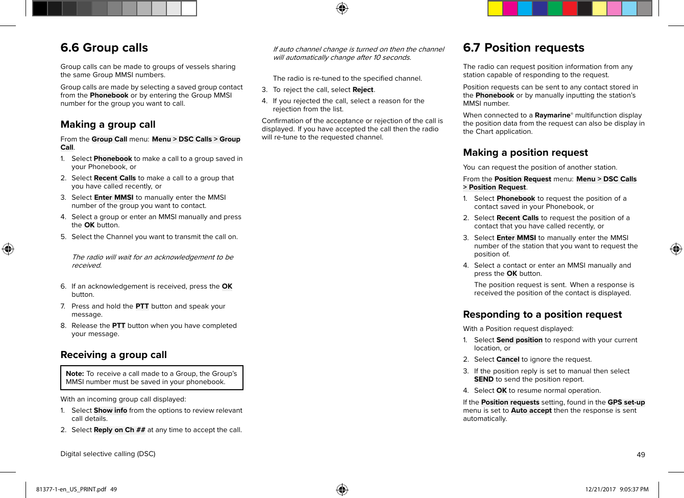 6.6GroupcallsGroupcallscanbemadetogroupsofvesselssharingthesameGroupMMSInumbers.GroupcallsaremadebyselectingasavedgroupcontactfromthePhonebookorbyenteringtheGroupMMSInumberforthegroupyouwanttocall.MakingagroupcallFromtheGroupCallmenu:Menu&gt;DSCCalls&gt;GroupCall.1.SelectPhonebooktomakeacalltoagroupsavedinyourPhonebook,or2.SelectRecentCallstomakeacalltoagroupthatyouhavecalledrecently,or3.SelectEnterMMSItomanuallyentertheMMSInumberofthegroupyouwanttocontact.4.SelectagrouporenteranMMSImanuallyandpresstheOKbutton.5.SelecttheChannelyouwanttotransmitthecallon.Theradiowillwaitforanacknowledgementtobereceived.6.Ifanacknowledgementisreceived,presstheOKbutton.7.PressandholdthePTTbuttonandspeakyourmessage.8.ReleasethePTTbuttonwhenyouhavecompletedyourmessage.ReceivingagroupcallNote:ToreceiveacallmadetoaGroup,theGroup’sMMSInumbermustbesavedinyourphonebook.Withanincominggroupcalldisplayed:1.SelectShowinfofromtheoptionstoreviewrelevantcalldetails.2.SelectReplyonCh##atanytimetoacceptthecall.Ifautochannelchangeisturnedonthenthechannelwillautomaticallychangeafter10seconds.Theradioisre-tunedtothespeciﬁedchannel.3.T orejectthecall,selectReject.4.Ifyourejectedthecall,selectareasonfortherejectionfromthelist.Conﬁrmationoftheacceptanceorrejectionofthecallisdisplayed.Ifyouhaveacceptedthecallthentheradiowillre-tunetotherequestedchannel.6.7PositionrequestsTheradiocanrequestpositioninformationfromanystationcapableofrespondingtotherequest.PositionrequestscanbesenttoanycontactstoredinthePhonebookorbymanuallyinputtingthestation’sMMSInumber.WhenconnectedtoaRaymarine®multifunctiondisplaythepositiondatafromtherequestcanalsobedisplayintheChartapplication.MakingapositionrequestY oucanrequestthepositionofanotherstation.FromthePositionRequestmenu:Menu&gt;DSCCalls&gt;PositionRequest.1.SelectPhonebooktorequestthepositionofacontactsavedinyourPhonebook,or2.SelectRecentCallstorequestthepositionofacontactthatyouhavecalledrecently,or3.SelectEnterMMSItomanuallyentertheMMSInumberofthestationthatyouwanttorequestthepositionof.4.SelectacontactorenteranMMSImanuallyandpresstheOKbutton.Thepositionrequestissent.Whenaresponseisreceivedthepositionofthecontactisdisplayed.RespondingtoapositionrequestWithaPositionrequestdisplayed:1.SelectSendpositiontorespondwithyourcurrentlocation,or2.SelectCanceltoignoretherequest.3.IfthepositionreplyissettomanualthenselectSENDtosendthepositionreport.4.SelectOKtoresumenormaloperation.IfthePositionrequestssetting,foundintheGPSset-upmenuissettoAutoacceptthentheresponseissentautomatically.Digitalselectivecalling(DSC)4981377-1-en_US_PRINT.pdf   49 12/21/2017   9:05:37 PM