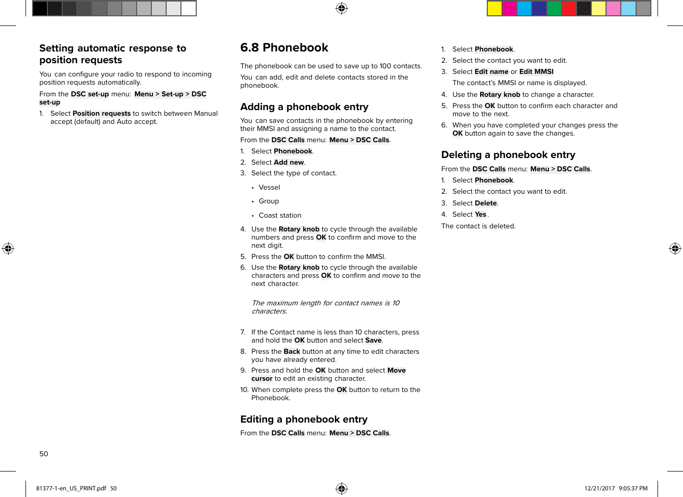 SettingautomaticresponsetopositionrequestsYoucanconﬁgureyourradiotorespondtoincomingpositionrequestsautomatically.FromtheDSCset-upmenu:Menu&gt;Set-up&gt;DSCset-up1.SelectPositionrequeststoswitchbetweenManualaccept(default)andAutoaccept.6.8PhonebookThephonebookcanbeusedtosaveupto100contacts.Y oucanadd,editanddeletecontactsstoredinthephonebook.AddingaphonebookentryY oucansavecontactsinthephonebookbyenteringtheirMMSIandassigninganametothecontact.FromtheDSCCallsmenu:Menu&gt;DSCCalls.1.SelectPhonebook.2.SelectAddnew.3.Selectthetypeofcontact.•Vessel•Group•Coaststation4.UsetheRotaryknobtocyclethroughtheavailablenumbersandpressOKtoconﬁrmandmovetothenextdigit.5.PresstheOKbuttontoconﬁrmtheMMSI.6.UsetheRotaryknobtocyclethroughtheavailablecharactersandpressOKtoconﬁrmandmovetothenextcharacter.Themaximumlengthforcontactnamesis10characters.7.IftheContactnameislessthan10characters,pressandholdtheOKbuttonandselectSave.8.PresstheBackbuttonatanytimetoeditcharactersyouhavealreadyentered.9.PressandholdtheOKbuttonandselectMovecursortoeditanexistingcharacter.10.WhencompletepresstheOKbuttontoreturntothePhonebook.EditingaphonebookentryFromtheDSCCallsmenu:Menu&gt;DSCCalls.1.SelectPhonebook.2.Selectthecontactyouwanttoedit.3.SelectEditnameorEditMMSIThecontact’sMMSIornameisdisplayed.4.UsetheRotaryknobtochangeacharacter.5.PresstheOKbuttontoconﬁrmeachcharacterandmovetothenext.6.WhenyouhavecompletedyourchangespresstheOKbuttonagaintosavethechanges.DeletingaphonebookentryFromtheDSCCallsmenu:Menu&gt;DSCCalls.1.SelectPhonebook.2.Selectthecontactyouwanttoedit.3.SelectDelete.4.SelectYes.Thecontactisdeleted.5081377-1-en_US_PRINT.pdf   50 12/21/2017   9:05:37 PM