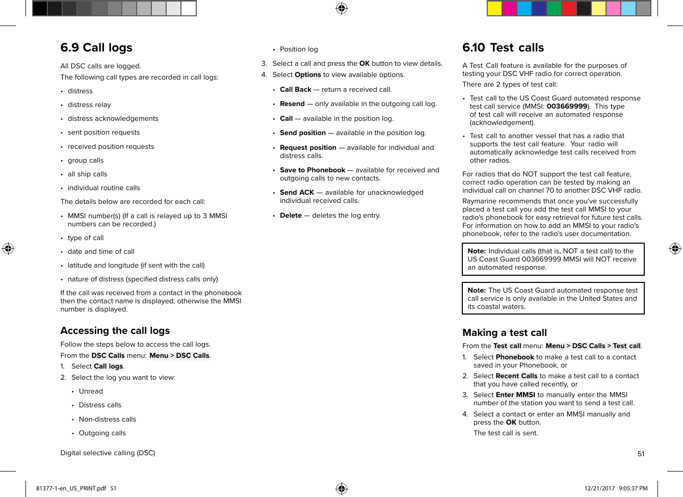 6.9CalllogsAllDSCcallsarelogged.Thefollowingcalltypesarerecordedincalllogs:•distress•distressrelay•distressacknowledgements•sentpositionrequests•receivedpositionrequests•groupcalls•allshipcalls•individualroutinecallsThedetailsbelowarerecordedforeachcall:•MMSInumber(s)(Ifacallisrelayedupto3MMSInumberscanberecorded.)•typeofcall•dateandtimeofcall•latitudeandlongitude(ifsentwiththecall)•natureofdistress(speciﬁeddistresscallsonly)Ifthecallwasreceivedfromacontactinthephonebookthenthecontactnameisdisplayed,otherwisetheMMSInumberisdisplayed.AccessingthecalllogsFollowthestepsbelowtoaccessthecalllogs.FromtheDSCCallsmenu:Menu&gt;DSCCalls.1.SelectCalllogs.2.Selectthelogyouwanttoview:•Unread•Distresscalls•Non-distresscalls•Outgoingcalls•Positionlog3.SelectacallandpresstheOKbuttontoviewdetails.4.SelectOptionstoviewavailableoptions.•CallBack—returnareceivedcall.•Resend—onlyavailableintheoutgoingcalllog.•Call—availableinthepositionlog.•Sendposition—availableinthepositionlog.•Requestposition—availableforindividualanddistresscalls.•SavetoPhonebook—availableforreceivedandoutgoingcallstonewcontacts.•SendACK—availableforunacknowledgedindividualreceivedcalls.•Delete—deletesthelogentry.6.10TestcallsATestCallfeatureisavailableforthepurposesoftestingyourDSCVHFradioforcorrectoperation.Thereare2typesoftestcall:•TestcalltotheUSCoastGuardautomatedresponsetestcallservice(MMSI:003669999).Thistypeoftestcallwillreceiveanautomatedresponse(acknowledgement).•Testcalltoanothervesselthathasaradiothatsupportsthetestcallfeature.Y ourradiowillautomaticallyacknowledgetestcallsreceivedfromotherradios.ForradiosthatdoNOTsupportthetestcallfeature,correctradiooperationcanbetestedbymakinganindividualcallonchannel70toanotherDSCVHFradio.Raymarinerecommendsthatonceyou&apos;vesuccessfullyplacedatestcallyouaddthetestcallMMSItoyourradio&apos;sphonebookforeasyretrievalforfuturetestcalls.ForinformationonhowtoaddanMMSItoyourradio&apos;sphonebook,refertotheradio&apos;suserdocumentation.Note:Individualcalls(thatis,NOTatestcall)totheUSCoastGuard003669999MMSIwillNOTreceiveanautomatedresponse.Note:TheUSCoastGuardautomatedresponsetestcallserviceisonlyavailableintheUnitedStatesanditscoastalwaters.MakingatestcallFromtheTestcallmenu:Menu&gt;DSCCalls&gt;Testcall.1.SelectPhonebooktomakeatestcalltoacontactsavedinyourPhonebook,or2.SelectRecentCallstomakeatestcalltoacontactthatyouhavecalledrecently,or3.SelectEnterMMSItomanuallyentertheMMSInumberofthestationyouwanttosendatestcall.4.SelectacontactorenteranMMSImanuallyandpresstheOKbutton.Thetestcallissent.Digitalselectivecalling(DSC)5181377-1-en_US_PRINT.pdf   51 12/21/2017   9:05:37 PM