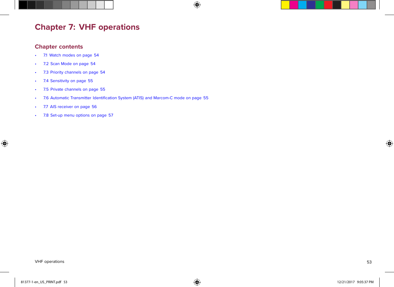 Chapter7:VHFoperationsChaptercontents•7.1Watchmodesonpage54•7.2ScanModeonpage54•7.3Prioritychannelsonpage54•7.4Sensitivityonpage55•7.5Privatechannelsonpage55•7.6AutomaticTransmitterIdentiﬁcationSystem(ATIS)andMarcom-Cmodeonpage55•7.7AISreceiveronpage56•7.8Set-upmenuoptionsonpage57VHFoperations5381377-1-en_US_PRINT.pdf   53 12/21/2017   9:05:37 PM