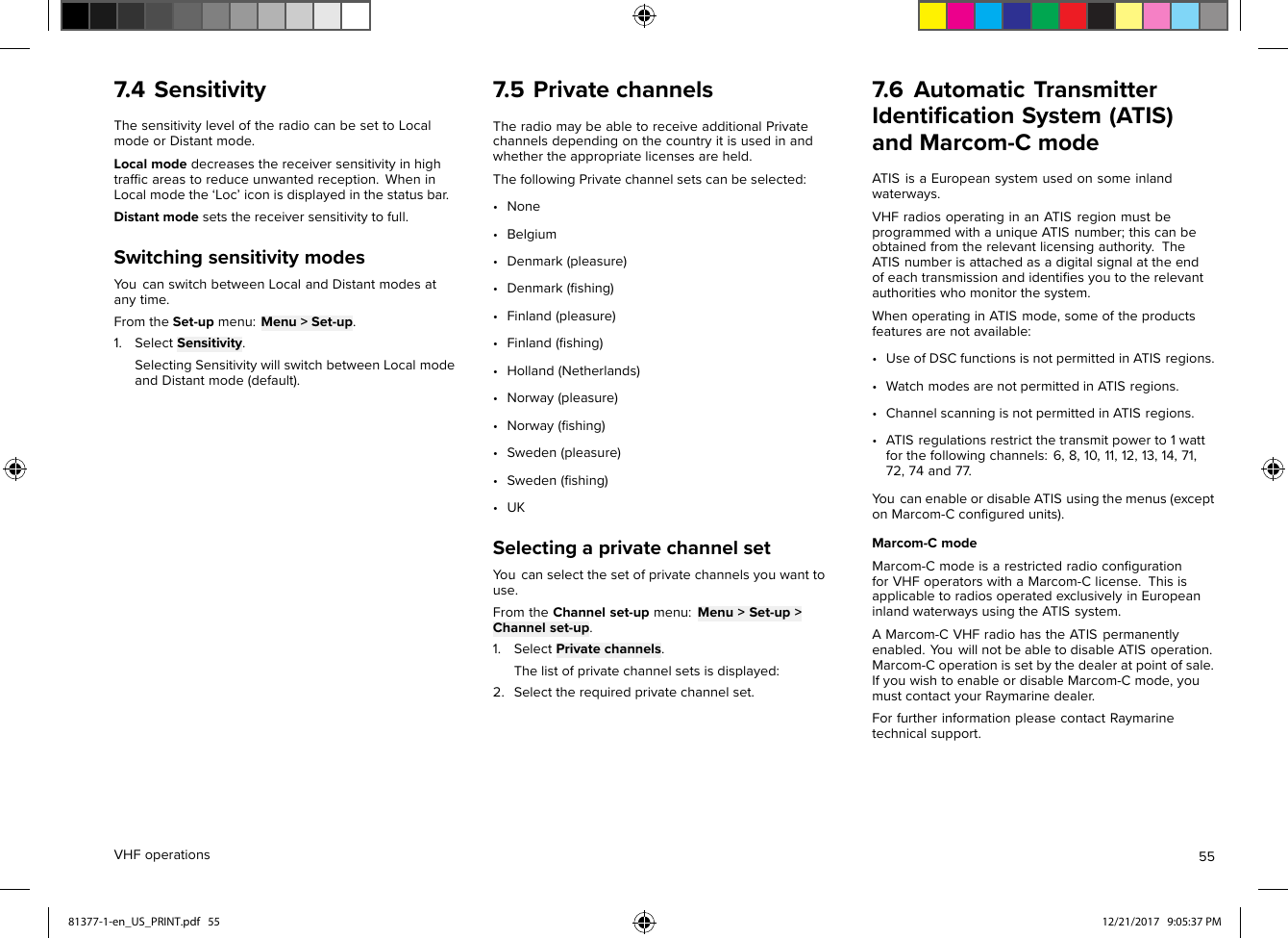 7.4SensitivityThesensitivityleveloftheradiocanbesettoLocalmodeorDistantmode.Localmodedecreasesthereceiversensitivityinhightrafﬁcareastoreduceunwantedreception.WheninLocalmodethe‘Loc’iconisdisplayedinthestatusbar.Distantmodesetsthereceiversensitivitytofull.SwitchingsensitivitymodesY oucanswitchbetweenLocalandDistantmodesatanytime.FromtheSet-upmenu:Menu&gt;Set-up.1.SelectSensitivity.SelectingSensitivitywillswitchbetweenLocalmodeandDistantmode(default).7.5PrivatechannelsTheradiomaybeabletoreceiveadditionalPrivatechannelsdependingonthecountryitisusedinandwhethertheappropriatelicensesareheld.ThefollowingPrivatechannelsetscanbeselected:•None•Belgium•Denmark(pleasure)•Denmark(ﬁshing)•Finland(pleasure)•Finland(ﬁshing)•Holland(Netherlands)•Norway(pleasure)•Norway(ﬁshing)•Sweden(pleasure)•Sweden(ﬁshing)•UKSelectingaprivatechannelsetY oucanselectthesetofprivatechannelsyouwanttouse.FromtheChannelset-upmenu:Menu&gt;Set-up&gt;Channelset-up.1.SelectPrivatechannels.Thelistofprivatechannelsetsisdisplayed:2.Selecttherequiredprivatechannelset.7.6AutomaticTransmitterIdentiﬁcationSystem(ATIS)andMarcom-CmodeATISisaEuropeansystemusedonsomeinlandwaterways.VHFradiosoperatinginanATISregionmustbeprogrammedwithauniqueATISnumber;thiscanbeobtainedfromtherelevantlicensingauthority.TheATISnumberisattachedasadigitalsignalattheendofeachtransmissionandidentiﬁesyoutotherelevantauthoritieswhomonitorthesystem.WhenoperatinginATISmode,someoftheproductsfeaturesarenotavailable:•UseofDSCfunctionsisnotpermittedinATISregions.•WatchmodesarenotpermittedinATISregions.•ChannelscanningisnotpermittedinATISregions.•ATISregulationsrestrictthetransmitpowerto1wattforthefollowingchannels:6,8,10,11,12,13,14,71,72,74and77.Y oucanenableordisableATISusingthemenus(exceptonMarcom-Cconﬁguredunits).Marcom-CmodeMarcom-CmodeisarestrictedradioconﬁgurationforVHFoperatorswithaMarcom-Clicense.ThisisapplicabletoradiosoperatedexclusivelyinEuropeaninlandwaterwaysusingtheATISsystem.AMarcom-CVHFradiohastheATISpermanentlyenabled.Y ouwillnotbeabletodisableATISoperation.Marcom-Coperationissetbythedealeratpointofsale.IfyouwishtoenableordisableMarcom-Cmode,youmustcontactyourRaymarinedealer.ForfurtherinformationpleasecontactRaymarinetechnicalsupport.VHFoperations5581377-1-en_US_PRINT.pdf   55 12/21/2017   9:05:37 PM