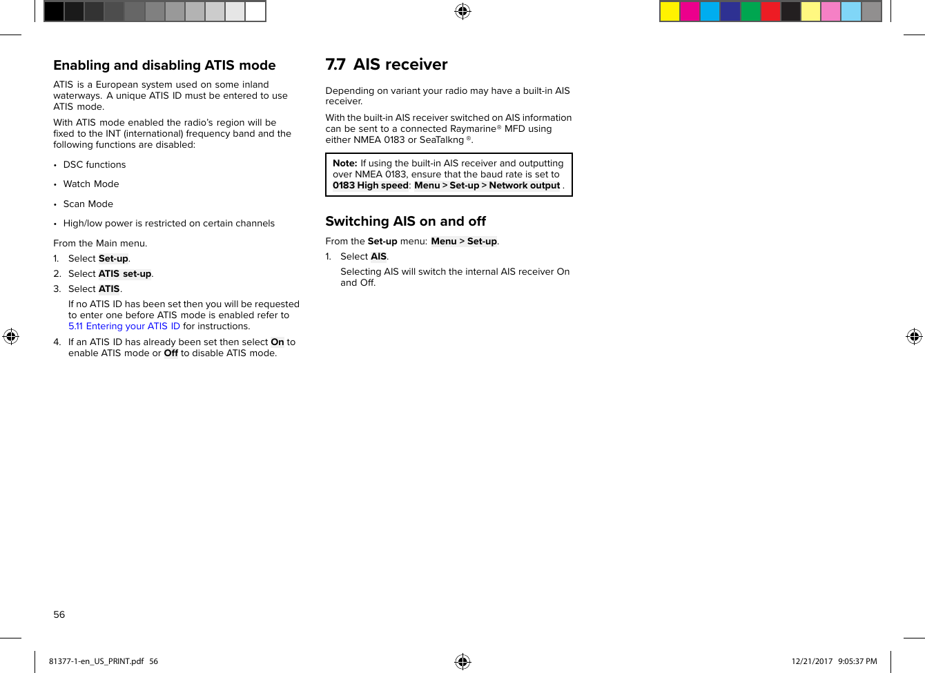 EnablinganddisablingATISmodeATISisaEuropeansystemusedonsomeinlandwaterways.AuniqueATISIDmustbeenteredtouseATISmode.WithATISmodeenabledtheradio’sregionwillbeﬁxedtotheINT(international)frequencybandandthefollowingfunctionsaredisabled:•DSCfunctions•WatchMode•ScanMode•High/lowpowerisrestrictedoncertainchannelsFromtheMainmenu.1.SelectSet-up.2.SelectATISset-up.3.SelectATIS.IfnoATISIDhasbeensetthenyouwillberequestedtoenteronebeforeATISmodeisenabledreferto5.11EnteringyourATISIDforinstructions.4.IfanATISIDhasalreadybeensetthenselectOntoenableATISmodeorOfftodisableATISmode.7.7AISreceiverDependingonvariantyourradiomayhaveabuilt-inAISreceiver.Withthebuilt-inAISreceiverswitchedonAISinformationcanbesenttoaconnectedRaymarine®MFDusingeitherNMEA0183orSeaT alkng®.Note:Ifusingthebuilt-inAISreceiverandoutputtingoverNMEA0183,ensurethatthebaudrateissetto0183Highspeed:Menu&gt;Set-up&gt;Networkoutput.SwitchingAISonandoffFromtheSet-upmenu:Menu&gt;Set-up.1.SelectAIS.SelectingAISwillswitchtheinternalAISreceiverOnandOff.5681377-1-en_US_PRINT.pdf   56 12/21/2017   9:05:37 PM