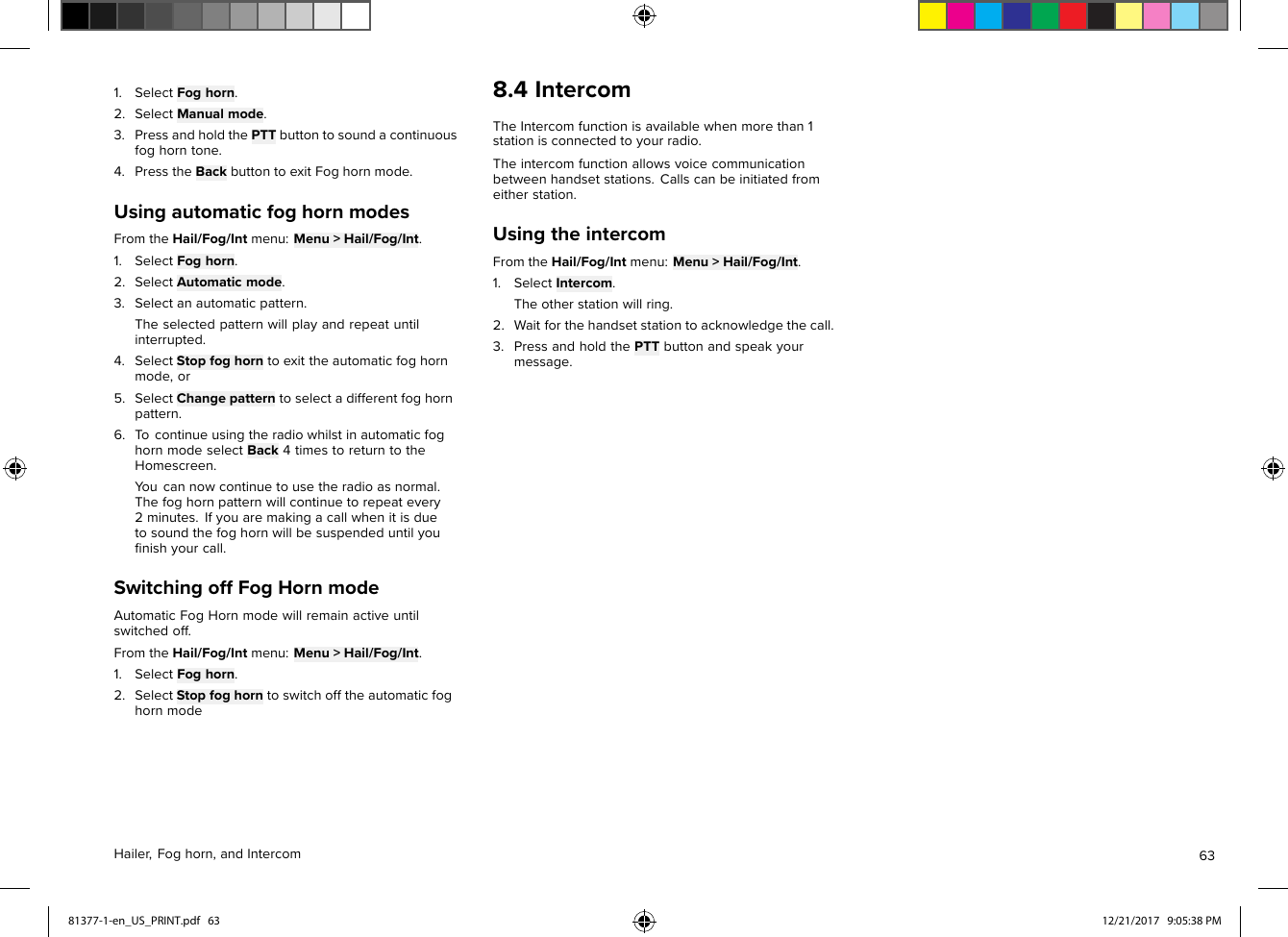 1.SelectFoghorn.2.SelectManualmode.3.PressandholdthePTTbuttontosoundacontinuousfoghorntone.4.PresstheBackbuttontoexitFoghornmode.UsingautomaticfoghornmodesFromtheHail/Fog/Intmenu:Menu&gt;Hail/Fog/Int.1.SelectFoghorn.2.SelectAutomaticmode.3.Selectanautomaticpattern.Theselectedpatternwillplayandrepeatuntilinterrupted.4.SelectStopfoghorntoexittheautomaticfoghornmode,or5.SelectChangepatterntoselectadifferentfoghornpattern.6.T ocontinueusingtheradiowhilstinautomaticfoghornmodeselectBack4timestoreturntotheHomescreen.Youcannowcontinuetousetheradioasnormal.Thefoghornpatternwillcontinuetorepeatevery2minutes.Ifyouaremakingacallwhenitisduetosoundthefoghornwillbesuspendeduntilyouﬁnishyourcall.SwitchingoffFogHornmodeAutomaticFogHornmodewillremainactiveuntilswitchedoff.FromtheHail/Fog/Intmenu:Menu&gt;Hail/Fog/Int.1.SelectFoghorn.2.SelectStopfoghorntoswitchofftheautomaticfoghornmode8.4IntercomTheIntercomfunctionisavailablewhenmorethan1stationisconnectedtoyourradio.Theintercomfunctionallowsvoicecommunicationbetweenhandsetstations.Callscanbeinitiatedfromeitherstation.UsingtheintercomFromtheHail/Fog/Intmenu:Menu&gt;Hail/Fog/Int.1.SelectIntercom.Theotherstationwillring.2.Waitforthehandsetstationtoacknowledgethecall.3.PressandholdthePTTbuttonandspeakyourmessage.Hailer,Foghorn,andIntercom6381377-1-en_US_PRINT.pdf   63 12/21/2017   9:05:38 PM