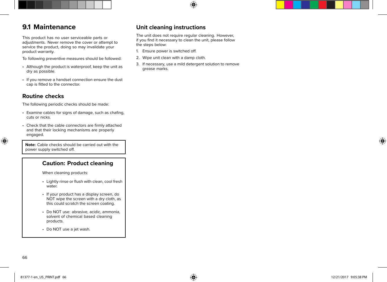 9.1MaintenanceThisproducthasnouserserviceablepartsoradjustments.Neverremovethecoverorattempttoservicetheproduct,doingsomayinvalidateyourproductwarranty.Tofollowingpreventivemeasuresshouldbefollowed:•Althoughtheproductiswaterproof,keeptheunitasdryaspossible.•Ifyouremoveahandsetconnectionensurethedustcapisﬁttedtotheconnector.RoutinechecksThefollowingperiodicchecksshouldbemade:•Examinecablesforsignsofdamage,suchaschaﬁng,cutsornicks.•Checkthatthecableconnectorsareﬁrmlyattachedandthattheirlockingmechanismsareproperlyengaged.Note:Cablecheck sshouldbecarriedoutwiththepowersupplyswitchedoff.Caution:ProductcleaningWhencleaningproducts:•Lightlyrinseorﬂushwithclean,coolfreshwater .•Ifyourproducthasadisplayscreen,doNOTwipethescreenwithadrycloth,asthiscouldscratchthescreencoating.•DoNOTuse:abrasive,acidic,ammonia,solventofchemicalbasedcleaningproducts.•DoNOTuseajetwash.UnitcleaninginstructionsTheunitdoesnotrequireregularcleaning.However,ifyouﬁnditnecessarytocleantheunit,pleasefollowthestepsbelow:1.Ensurepowerisswitchedoff.2.Wipeunitcleanwithadampcloth.3.Ifnecessary,useamilddetergentsolutiontoremovegreasemarks.6681377-1-en_US_PRINT.pdf   66 12/21/2017   9:05:38 PM