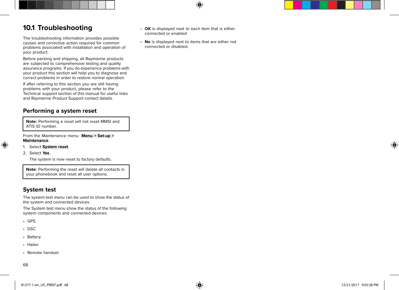 10.1TroubleshootingThetroubleshootinginformationprovidespossiblecausesandcorrectiveactionrequiredforcommonproblemsassociatedwithinstallationandoperationofyourproduct.Beforepackingandshipping,allRaymarineproductsaresubjectedtocomprehensivetestingandqualityassuranceprograms.Ifyoudoexperienceproblemswithyourproductthissectionwillhelpyoutodiagnoseandcorrectproblemsinordertorestorenormaloperation.Ifafterreferringtothissectionyouarestillhavingproblemswithyourproduct,pleaserefertotheTechnicalsupportsectionofthismanualforusefullinksandRaymarineProductSupportcontactdetails.PerformingasystemresetNote:P erformingaresetwillnotresetMMSIandATISIDnumber.FromtheMaintenancemenu: Menu&gt;Set-up&gt;Maintenance.1.Select S ystemreset.2.SelectY es.Thesystemisnowresettofactorydefaults.Note:P erformingtheresetwilldeleteallcontactsinyourphonebookandresetalluseroptions.S ystemtestThesystemtestmenucanbeusedtoshowthestatusofthesystemandconnecteddevices.TheSystemtestmenushowthestatusofthefollowingsystemcomponentsandconnecteddevices:•GPS•DSC•Battery•Hailer•Remotehandset•OKisdisplayednexttoeachitemthatiseitherconnectedorenabled•Noisdisplayednexttoitemsthatareeithernotconnectedordisabled.6881377-1-en_US_PRINT.pdf   68 12/21/2017   9:05:38 PM