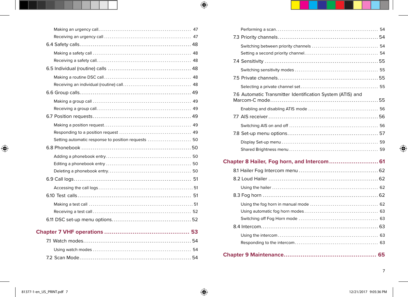 Makinganurgencycall.................................................47Receivinganurgencycall..............................................476.4Safetycalls...........................................................48Makingasafetycall....................................................48Receivingasafetycall..................................................486.5Individual(routine)calls............................................48MakingaroutineDSCcall..............................................48Receivinganindividual(routine)call....................................486.6Groupcalls...........................................................49Makingagroupcall....................................................49Receivingagroupcall..................................................496.7Positionrequests....................................................49Makingapositionrequest..............................................49Respondingtoapositionrequest......................................49Settingautomaticresponsetopositionrequests.......................506.8Phonebook..........................................................50Addingaphonebookentry.............................................50Editingaphonebookentry.............................................50Deletingaphonebookentry............................................506.9Calllogs..............................................................51Accessingthecalllogs..................................................516.10Testcalls............................................................51Makingatestcall.......................................................51Receivingatestcall....................................................526.11DSCset-upmenuoptions..........................................52Chapter7VHFoperations.............................................537.1Watchmodes.........................................................54Usingwatchmodes....................................................547.2ScanMode...........................................................54Performingascan......................................................547.3Prioritychannels.....................................................54Switchingbetweenprioritychannels...................................54Settingasecondprioritychannel.......................................547.4Sensitivity............................................................55Switchingsensitivitymodes............................................557.5Privatechannels.....................................................55Selectingaprivatechannelset.........................................557.6AutomaticTransmitterIdentiﬁcationSystem(ATIS)andMarcom-Cmode.........................................................55EnablinganddisablingATISmode.....................................567.7AISreceiver..........................................................56SwitchingAISonandoff...............................................567.8Set-upmenuoptions................................................57DisplaySet-upmenu...................................................59SharedBrightnessmenu...............................................59Chapter8Hailer,Foghorn,andIntercom..........................618.1HailerFogIntercommenu..........................................628.2LoudHailer..........................................................62Usingthehailer........................................................628.3Foghorn.............................................................62Usingthefoghorninmanualmode....................................62Usingautomaticfoghornmodes.......................................63SwitchingoffFogHornmode..........................................638.4Intercom..............................................................63Usingtheintercom.....................................................63Respondingtotheintercom............................................63Chapter9Maintenance.................................................65781377-1-en_US_PRINT.pdf   7 12/21/2017   9:05:36 PM