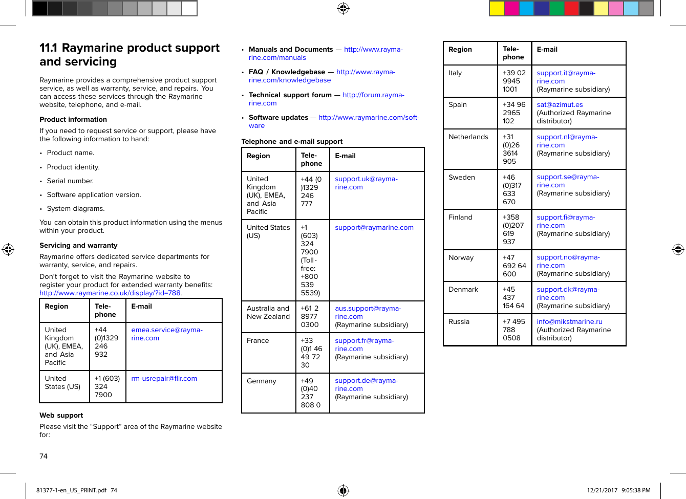 11.1RaymarineproductsupportandservicingRaymarineprovidesacomprehensiveproductsupportservice,aswellaswarranty,service,andrepairs.Y oucanaccesstheseservicesthroughtheRaymarinewebsite,telephone,ande-mail.ProductinformationIfyouneedtorequestserviceorsupport,pleasehavethefollowinginformationtohand:•Productname.•Productidentity.•Serialnumber.•Softwareapplicationversion.•Systemdiagrams.Y oucanobtainthisproductinformationusingthemenuswithinyourproduct.ServicingandwarrantyRaymarineoffersdedicatedservicedepartmentsforwarranty,service,andrepairs.Don’tforgettovisittheRaymarinewebsitetoregisteryourproductforextendedwarrantybeneﬁts:http://www.raymarine.co.uk/display/?id=788.R egionT ele-phoneE-mailUnitedKingdom(UK),EMEA,andAsiaPaciﬁc+44(0)1329246932emea.service@rayma-rine.comUnitedS tates(US)+1(603)3247900rm-usrepair@ﬂir.comW ebsupportPleasevisitthe“Support”areaoftheRaymarinewebsitefor:•ManualsandDocuments—http://www.rayma-rine.com/manuals•FAQ/Knowledgebase—http://www.rayma-rine.com/knowledgebase•Technicalsupportforum—http://forum.rayma-rine.com•Softwareupdates—http://www.raymarine.com/soft-wareTelephoneande-mailsupportRegionTele-phoneE-mailUnitedKingdom(UK),EMEA,andAsiaPaciﬁc+44(0)1329246777support.uk@rayma-rine.comUnitedStates(US)+1(603)3247900(Toll-free:+8005395539)support@raymarine.comAustraliaandNewZealand+61289770300aus.support@rayma-rine.com(Raymarinesubsidiary)France+33(0)146497230support.fr@rayma-rine.com(Raymarinesubsidiary)Germany+49(0)402378080support.de@rayma-rine.com(Raymarinesubsidiary)RegionTele-phoneE-mailItaly+390299451001support.it@rayma-rine.com(Raymarinesubsidiary)Spain+34962965102sat@azimut.es(AuthorizedRaymarinedistributor)Netherlands+31(0)263614905support.nl@rayma-rine.com(Raymarinesubsidiary)Sweden+46(0)317633670support.se@rayma-rine.com(Raymarinesubsidiary)Finland+358(0)207619937support.ﬁ@rayma-rine.com(Raymarinesubsidiary)Norway+4769264600support.no@rayma-rine.com(Raymarinesubsidiary)Denmark+4543716464support.dk@rayma-rine.com(Raymarinesubsidiary)Russia+74957880508info@mikstmarine.ru(AuthorizedRaymarinedistributor)7481377-1-en_US_PRINT.pdf   74 12/21/2017   9:05:38 PM