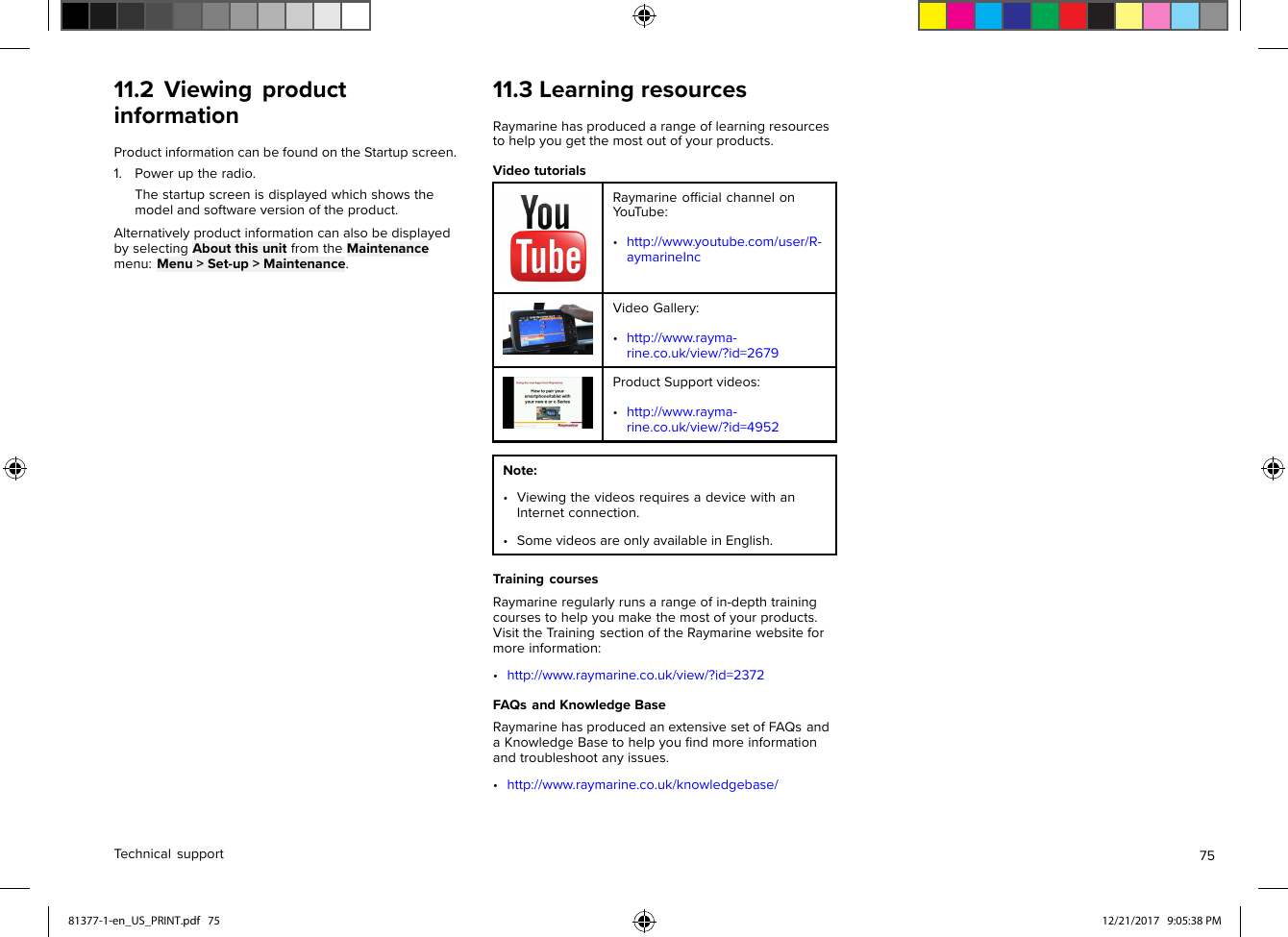 11.2ViewingproductinformationProductinformationcanbefoundontheStartupscreen.1.Poweruptheradio.Thestartupscreenisdisplayedwhichshowsthemodelandsoftwareversionoftheproduct.AlternativelyproductinformationcanalsobedisplayedbyselectingAboutthisunitfromtheMaintenancemenu:Menu&gt;Set-up&gt;Maintenance.11.3LearningresourcesRaymarinehasproducedarangeoflearningresourcestohelpyougetthemostoutofyourproducts.VideotutorialsRaymarineofﬁcialchannelonY ouT ube:•http://www.youtube.com/user/R-aymarineIncVideoGallery:•http://www.rayma-rine.co.uk/view/?id=2679ProductSupportvideos:•http://www.rayma-rine.co.uk/view/?id=4952Note:•ViewingthevideosrequiresadevicewithanInternetconnection.•SomevideosareonlyavailableinEnglish.TrainingcoursesRaymarineregularlyrunsarangeofin-depthtrainingcoursestohelpyoumakethemostofyourproducts.VisittheTrainingsectionoftheRaymarinewebsiteformoreinformation:•http://www.raymarine.co.uk/view/?id=2372FAQsandKnowledgeBaseRaymarinehasproducedanextensivesetofFAQsandaKnowledgeBasetohelpyouﬁndmoreinformationandtroubleshootanyissues.•http://www.raymarine.co.uk/knowledgebase/Technicalsupport7581377-1-en_US_PRINT.pdf   75 12/21/2017   9:05:38 PM