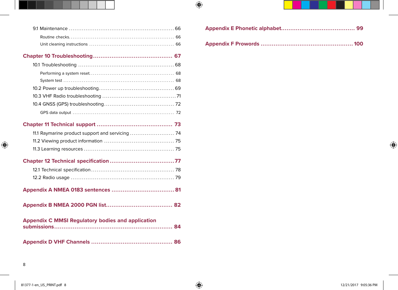 9.1Maintenance.........................................................66Routinechecks.........................................................66Unitcleaninginstructions..............................................66Chapter10Troubleshooting...........................................6710.1Troubleshooting....................................................68Performingasystemreset..............................................68Systemtest............................................................6810.2Poweruptroubleshooting.........................................6910.3VHFRadiotroubleshooting........................................7110.4GNSS(GPS)troubleshooting......................................72GPSdataoutput.......................................................72Chapter11Technicalsupport.........................................7311.1Raymarineproductsupportandservicing........................7411.2Viewingproductinformation......................................7511.3Learningresources.................................................75Chapter12Technicalspeciﬁcation...................................7712.1Technicalspeciﬁcation.............................................7812.2Radiousage........................................................79AppendixANMEA0183sentences..................................81AppendixBNMEA2000PGNlist....................................82AppendixCMMSIRegulatorybodiesandapplicationsubmissions................................................................84AppendixDVHFChannels............................................86AppendixEPhoneticalphabet........................................99AppendixFProwords..................................................100881377-1-en_US_PRINT.pdf   8 12/21/2017   9:05:36 PM