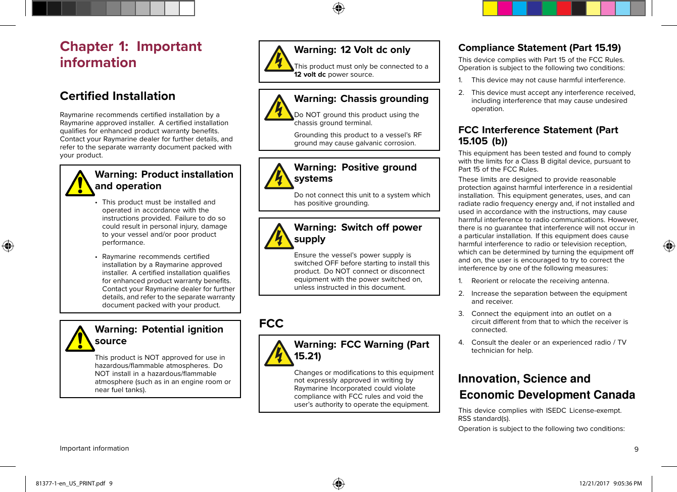 RSSstandard(s).License-exempt. ThisdevicecomplieswithISEDCEconomic Development Canada   Innovation, Science and  Chapter1:ImportantinformationCertiﬁedInstallationRaymarinerecommendscertiﬁedinstallationbyaRaymarineapprovedinstaller.Acertiﬁedinstallationqualiﬁesforenhancedproductwarrantybeneﬁts.ContactyourRaymarinedealerforfurtherdetails,andrefertotheseparatewarrantydocumentpackedwithyourproduct.Warning:Productinstallationandoperation•Thisproductmustbeinstalledandoperatedinaccordancewiththeinstructionsprovided.Failuretodosocouldresultinpersonalinjury,damagetoyourvesseland/orpoorproductperformance.•RaymarinerecommendscertiﬁedinstallationbyaRaymarineapprovedinstaller.Acertiﬁedinstallationqualiﬁesforenhancedproductwarrantybeneﬁts.ContactyourRaymarinedealerforfurtherdetails,andrefertotheseparatewarrantydocumentpackedwithyourproduct.Warning:PotentialignitionsourceThisproductisNOTapprovedforuseinhazardous/ﬂammableatmospheres.DoNOTinstallinahazardous/ﬂammableatmosphere(suchasinanengineroomornearfueltanks).Warning:12VoltdconlyThisproductmustonlybeconnectedtoa12voltdcpowersource.Warning:ChassisgroundingDoNOTgroundthisproductusingthechassisgroundterminal.Groundingthisproducttoavessel’sRFgroundmaycausegalvaniccorrosion.Warning:PositivegroundsystemsDonotconnectthisunittoasystemwhichhaspositivegrounding.Warning:SwitchoffpowersupplyEnsurethevessel’spowersupplyisswitchedOFFbeforestartingtoinstallthisproduct.DoNOTconnectordisconnectequipmentwiththepowerswitchedon,unlessinstructedinthisdocument.FCCWarning:FCCWarning(Part15.21)ChangesormodiﬁcationstothisequipmentnotexpresslyapprovedinwritingbyRaymarineIncorporatedcouldviolatecompliancewithFCCrulesandvoidtheuser’sauthoritytooperatetheequipment.ComplianceStatement(Part15. 19)ThisdevicecomplieswithPart15oftheFCCRules.Operationissubjecttothefollowingtwoconditions:1.Thisdevicemaynotcauseharmfulinterference.2.Thisdevicemustacceptanyinterferencereceived,includinginterferencethatmaycauseundesiredoperation.FCCInterferenceStatement(Part15.105(b))ThisequipmenthasbeentestedandfoundtocomplywiththelimitsforaClassBdigitaldevice,pursuanttoPart15oftheFCCRules.Theselimitsaredesignedtoprovidereasonableprotectionagainstharmfulinterferenceinaresidentialinstallation.Thisequipmentgenerates,uses,andcanradiateradiofrequencyenergyand,ifnotinstalledandusedinaccordancewiththeinstructions,maycauseharmfulinterferencetoradiocommunications.However,thereisnoguaranteethatinterferencewillnotoccurinaparticularinstallation.Ifthisequipmentdoescauseharmfulinterferencetoradioortelevisionreception,whichcanbedeterminedbyturningtheequipmentoffandon,theuserisencouragedtotrytocorrecttheinterferencebyoneofthefollowingmeasures:1.Reorientorrelocatethereceivingantenna.2.Increasetheseparationbetweentheequipmentandreceiver.3.Connecttheequipmentintoanoutletonacircuitdifferentfromthattowhichthereceiverisconnected.4.Consultthedealeroranexperiencedradio/TVtechnicianforhelp.Operationissubjecttothefollowingtwoconditions:Importantinformation981377-1-en_US_PRINT.pdf   9 12/21/2017   9:05:36 PM