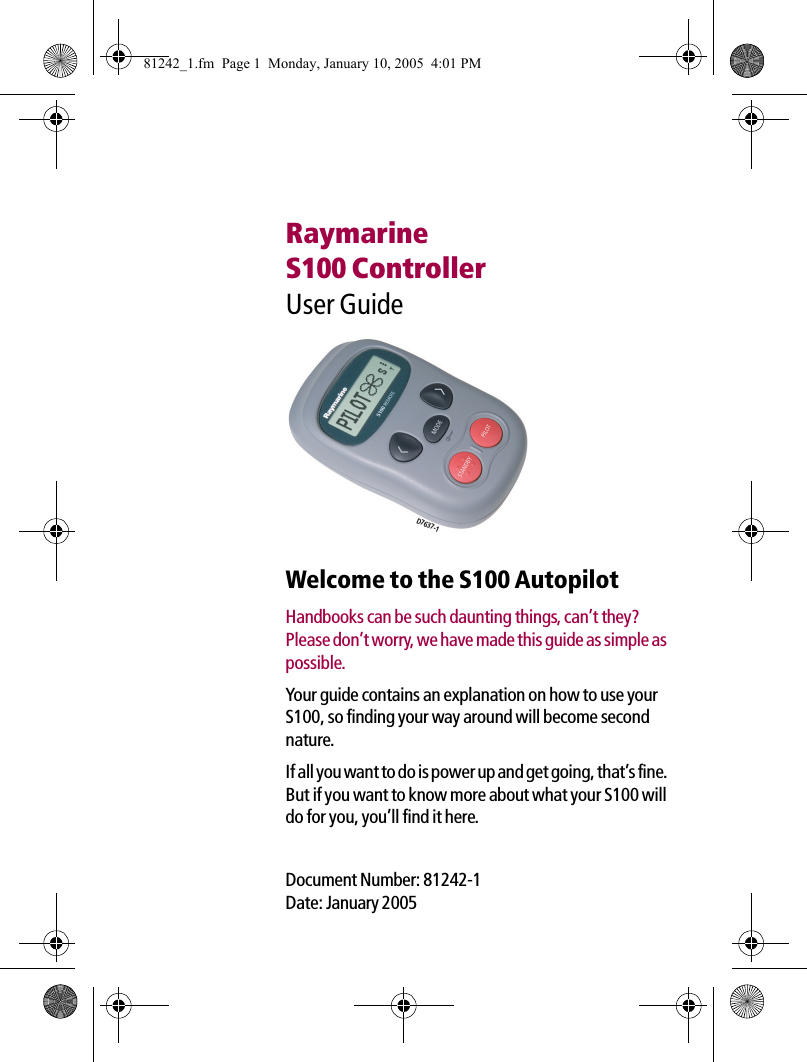 RaymarineS100 ControllerUser Guide             Welcome to the S100 AutopilotHandbooks can be such daunting things, can’t they? Please don’t worry, we have made this guide as simple as possible.Your guide contains an explanation on how to use your S100, so finding your way around will become second nature.If all you want to do is power up and get going, that’s fine. But if you want to know more about what your S100 will do for you, you’ll find it here.Document Number: 81242-1Date: January 2005D7637-181242_1.fm  Page 1  Monday, January 10, 2005  4:01 PM