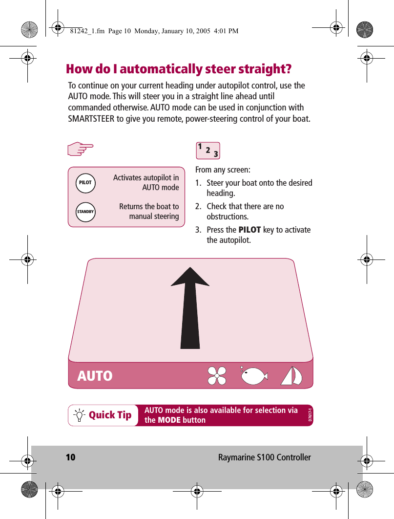 10 Raymarine S100 ControllerHow do I automatically steer straight?312Quick TipFrom any screen:1.  Steer your boat onto the desired heading.2.  Check that there are no obstructions. 3. Press the PILOT key to activate the autopilot.PILOTActivates autopilot inAUTO modeSTANDBYReturns the boat tomanual steeringTo continue on your current heading under autopilot control, use the AUTO mode. This will steer you in a straight line ahead until commanded otherwise. AUTO mode can be used in conjunction with SMARTSTEER to give you remote, power-steering control of your boat.AUTO mode is also available for selection viathe MODE buttonAUTOD7617-181242_1.fm  Page 10  Monday, January 10, 2005  4:01 PM