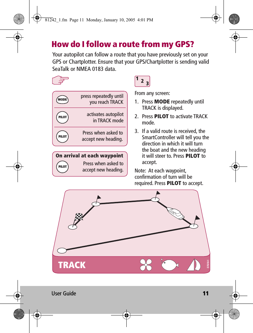 User Guide 11How do I follow a route from my GPS?TRACKactivates autopilotin TRACK modepress repeatedly untilyou reach TRACK312Press when asked toaccept new heading.MODEPILOTPILOTPress when asked toaccept new heading.On arrival at each waypointYour autopilot can follow a route that you have previously set on your GPS or Chartplotter. Ensure that your GPS/Chartplotter is sending valid SeaTalk or NMEA 0183 data.From any screen:1. Press MODE repeatedly until TRACK is displayed.2. Press PILOT to activate TRACK mode.3.  If a valid route is received, the SmartController will tell you the direction in which it will turn the boat and the new heading it will steer to. Press PILOT to accept.Note:  At each waypoint, confirmation of turn will be required. Press PILOT to accept.PILOTD7618-181242_1.fm  Page 11  Monday, January 10, 2005  4:01 PM