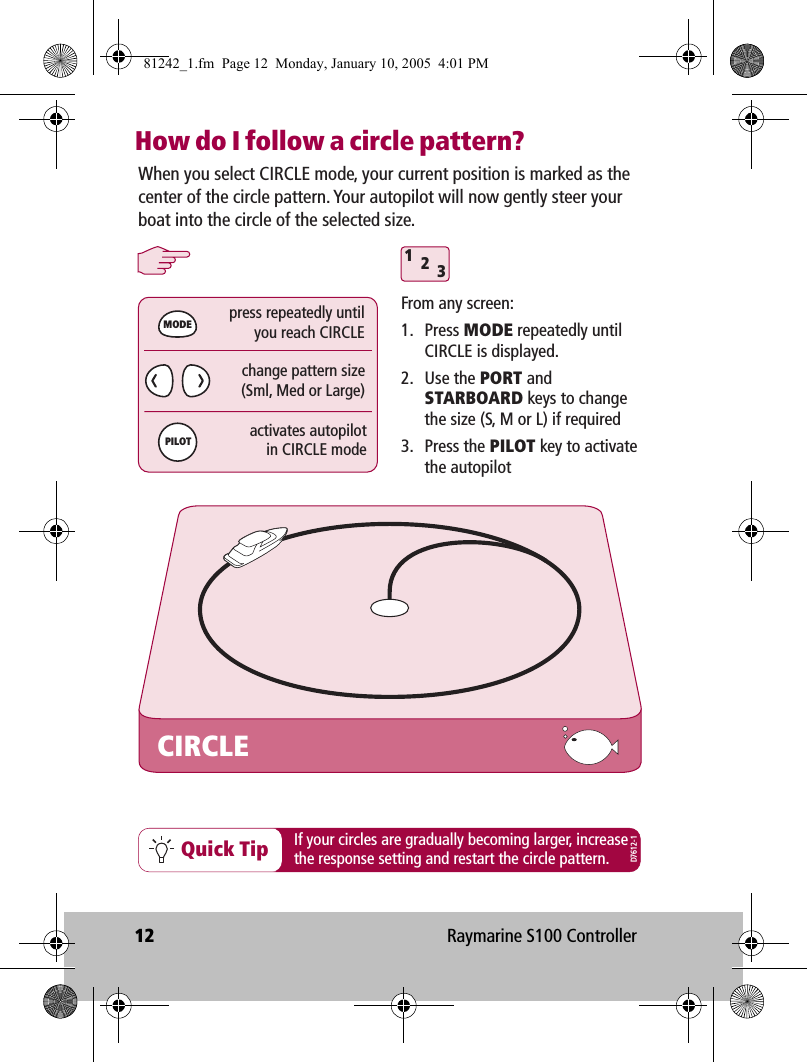 12 Raymarine S100 ControllerHow do I follow a circle pattern?312Quick TipCIRCLEWhen you select CIRCLE mode, your current position is marked as the center of the circle pattern. Your autopilot will now gently steer your boat into the circle of the selected size.From any screen:1. Press MODE repeatedly until CIRCLE is displayed.2. Use the PORT and STARBOARD keys to change the size (S, M or L) if required3. Press the PILOT key to activate the autopilotchange pattern size(Sml, Med or Large)press repeatedly untilyou reach CIRCLEactivates autopilotin CIRCLE modeMODEPILOTIf your circles are gradually becoming larger, increasethe response setting and restart the circle pattern.D7612-181242_1.fm  Page 12  Monday, January 10, 2005  4:01 PM