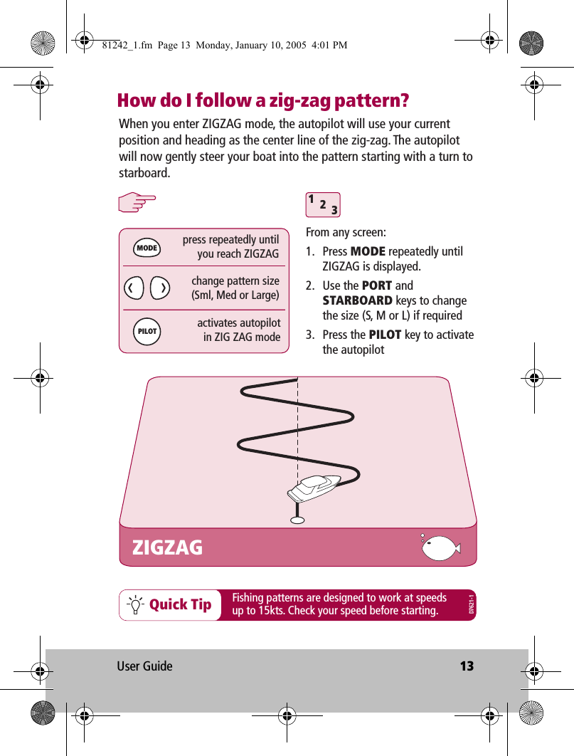 User Guide 13How do I follow a zig-zag pattern?312Quick TipZIGZAGFrom any screen:1. Press MODE repeatedly until ZIGZAG is displayed.2. Use the PORT and STARBOARD keys to change the size (S, M or L) if required3. Press the PILOT key to activate the autopilotchange pattern size(Sml, Med or Large)press repeatedly untilyou reach ZIGZAGactivates autopilotin ZIG ZAG modeMODEPILOTWhen you enter ZIGZAG mode, the autopilot will use your current position and heading as the center line of the zig-zag. The autopilot will now gently steer your boat into the pattern starting with a turn to starboard.Fishing patterns are designed to work at speeds up to 15kts. Check your speed before starting.D7621-181242_1.fm  Page 13  Monday, January 10, 2005  4:01 PM